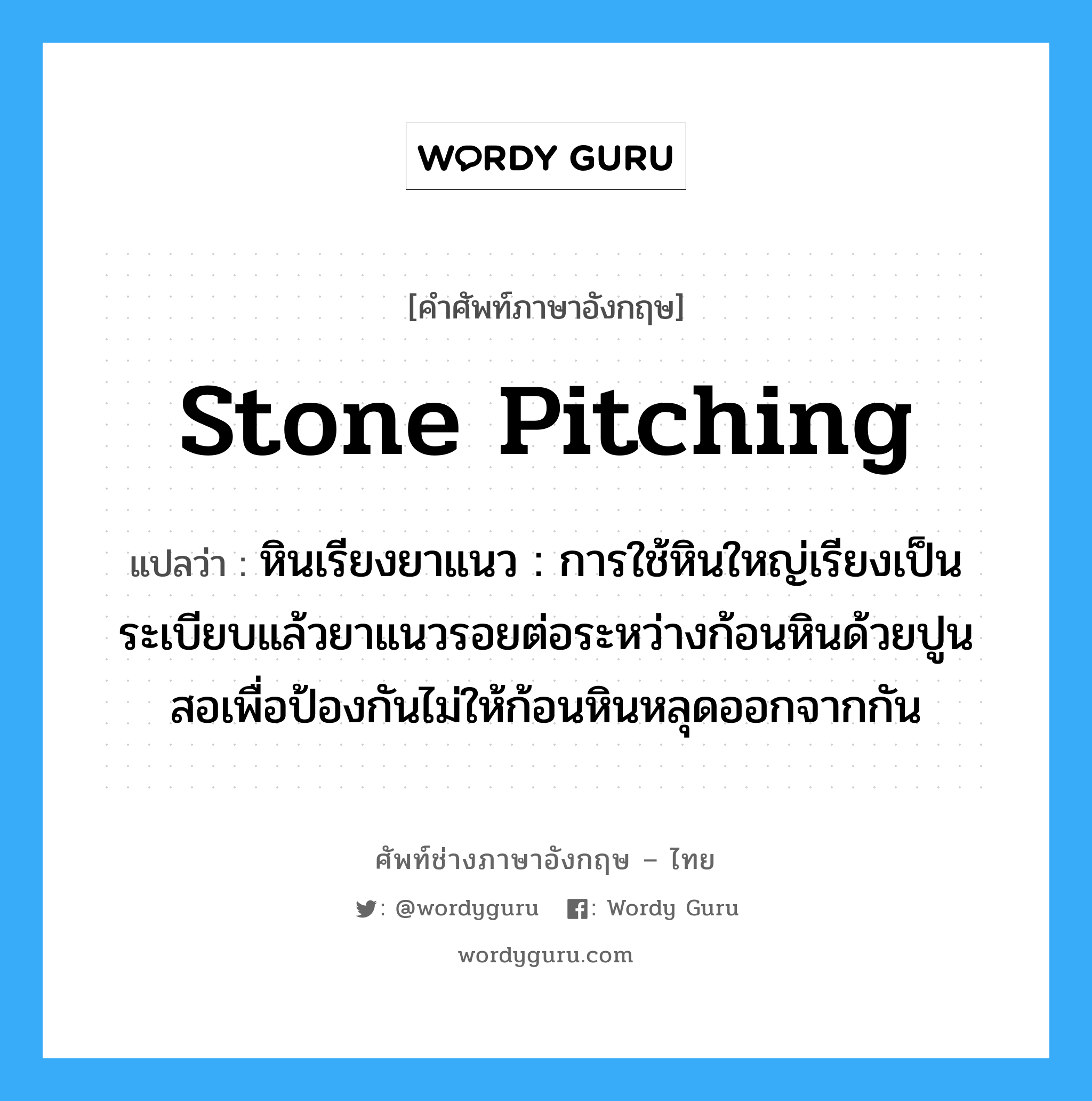 stone pitching แปลว่า?, คำศัพท์ช่างภาษาอังกฤษ - ไทย stone pitching คำศัพท์ภาษาอังกฤษ stone pitching แปลว่า หินเรียงยาแนว : การใช้หินใหญ่เรียงเป็นระเบียบแล้วยาแนวรอยต่อระหว่างก้อนหินด้วยปูนสอเพื่อป้องกันไม่ให้ก้อนหินหลุดออกจากกัน