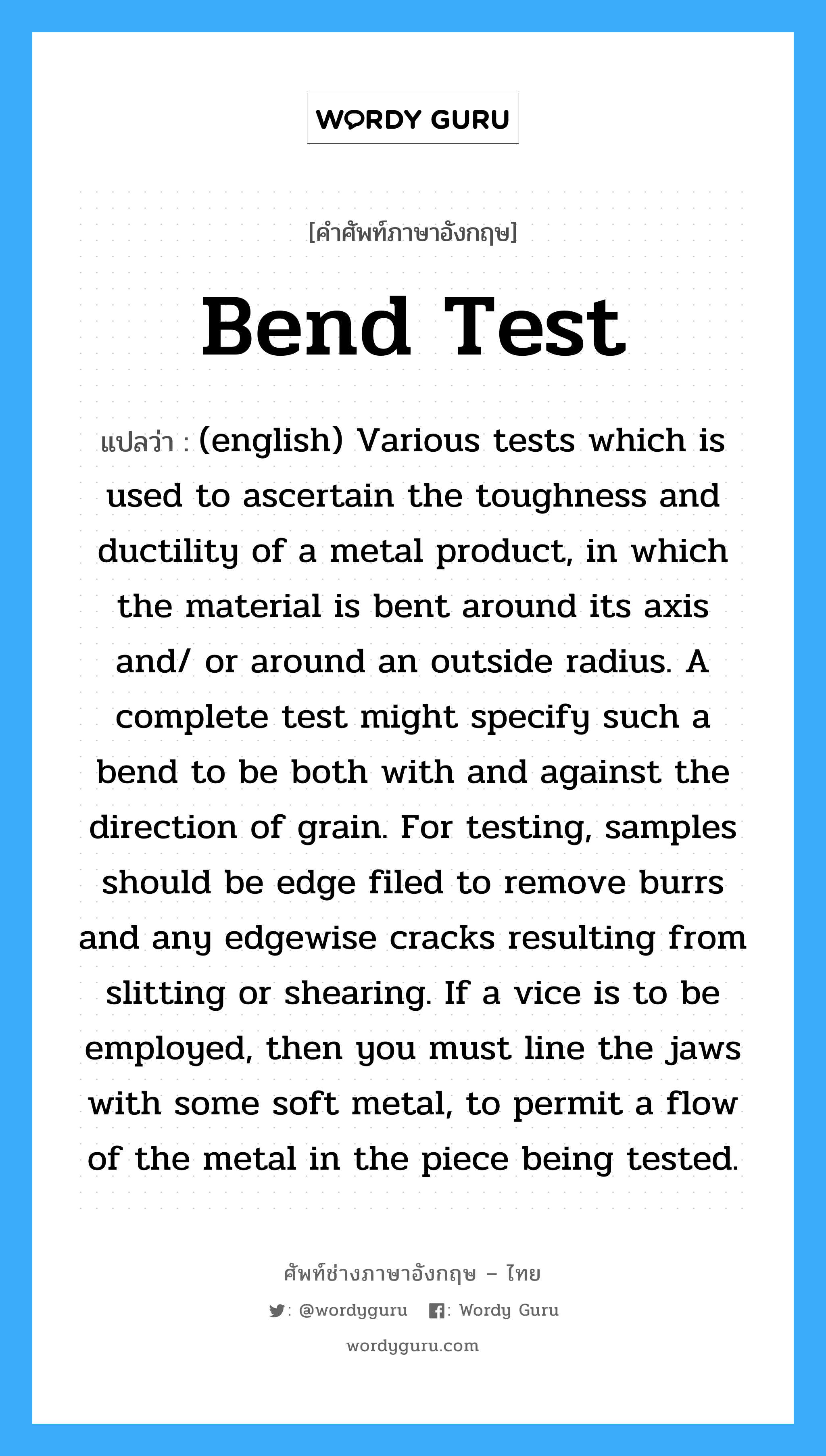 Bend Test แปลว่า?, คำศัพท์ช่างภาษาอังกฤษ - ไทย Bend Test คำศัพท์ภาษาอังกฤษ Bend Test แปลว่า (english) Various tests which is used to ascertain the toughness and ductility of a metal product, in which the material is bent around its axis and/ or around an outside radius. A complete test might specify such a bend to be both with and against the direction of grain. For testing, samples should be edge filed to remove burrs and any edgewise cracks resulting from slitting or shearing. If a vice is to be employed, then you must line the jaws with some soft metal, to permit a flow of the metal in the piece being tested.