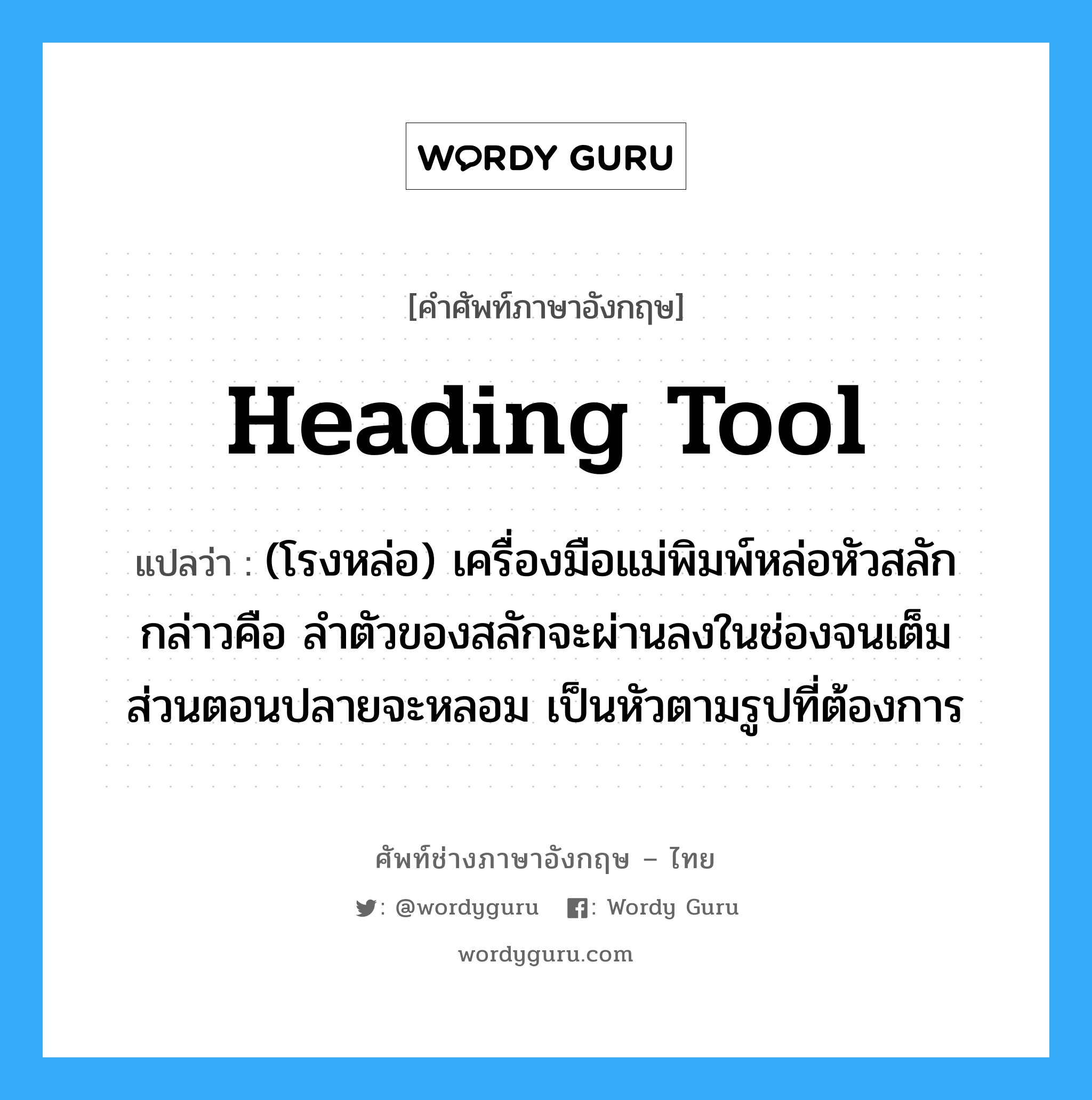 heading tool แปลว่า?, คำศัพท์ช่างภาษาอังกฤษ - ไทย heading tool คำศัพท์ภาษาอังกฤษ heading tool แปลว่า (โรงหล่อ) เครื่องมือแม่พิมพ์หล่อหัวสลัก กล่าวคือ ลำตัวของสลักจะผ่านลงในช่องจนเต็ม ส่วนตอนปลายจะหลอม เป็นหัวตามรูปที่ต้องการ