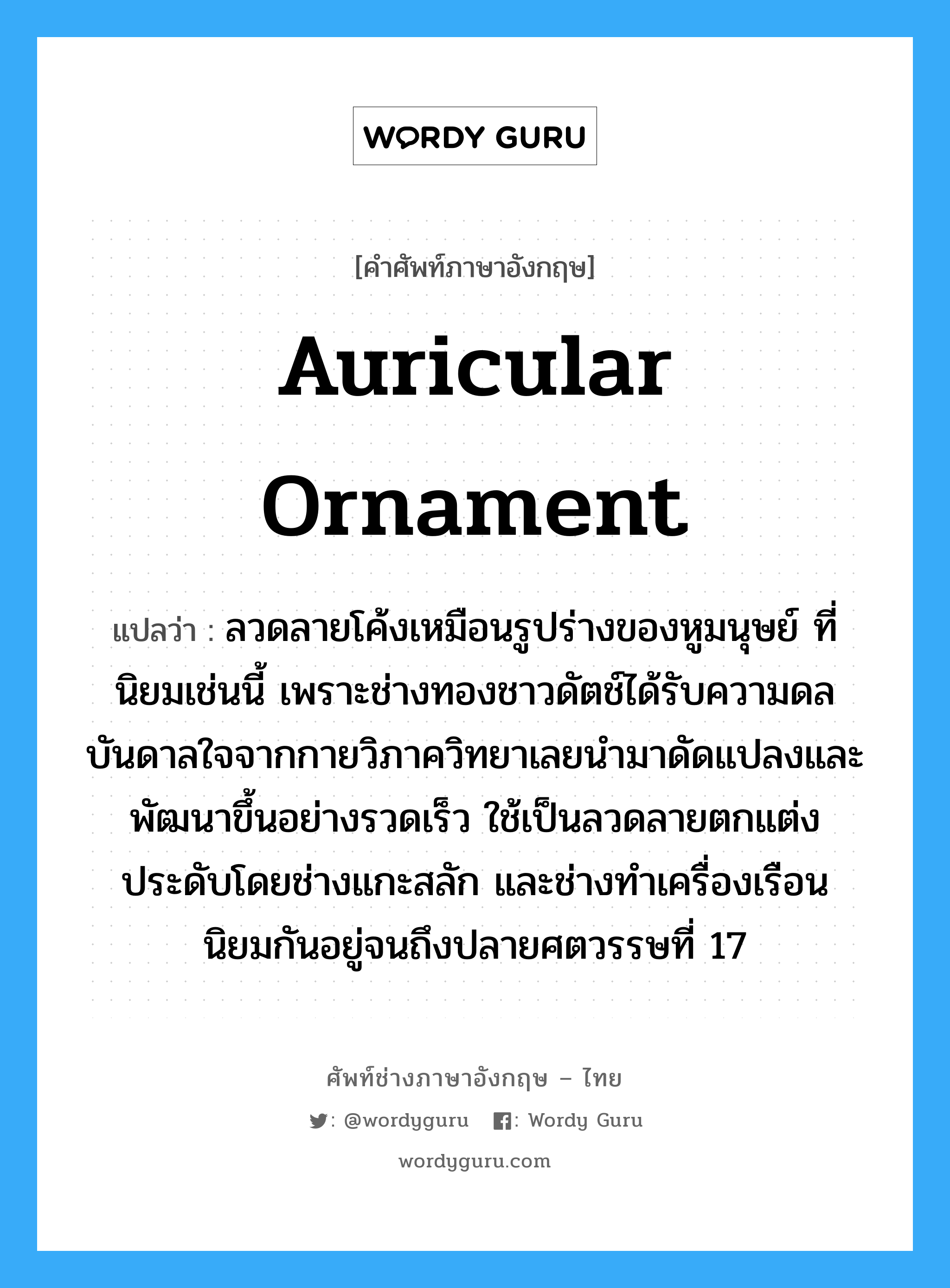 auricular ornament แปลว่า?, คำศัพท์ช่างภาษาอังกฤษ - ไทย auricular ornament คำศัพท์ภาษาอังกฤษ auricular ornament แปลว่า ลวดลายโค้งเหมือนรูปร่างของหูมนุษย์ ที่นิยมเช่นนี้ เพราะช่างทองชาวดัตช์ได้รับความดลบันดาลใจจากกายวิภาควิทยาเลยนำมาดัดแปลงและพัฒนาขึ้นอย่างรวดเร็ว ใช้เป็นลวดลายตกแต่งประดับโดยช่างแกะสลัก และช่างทำเครื่องเรือน นิยมกันอยู่จนถึงปลายศตวรรษที่ 17