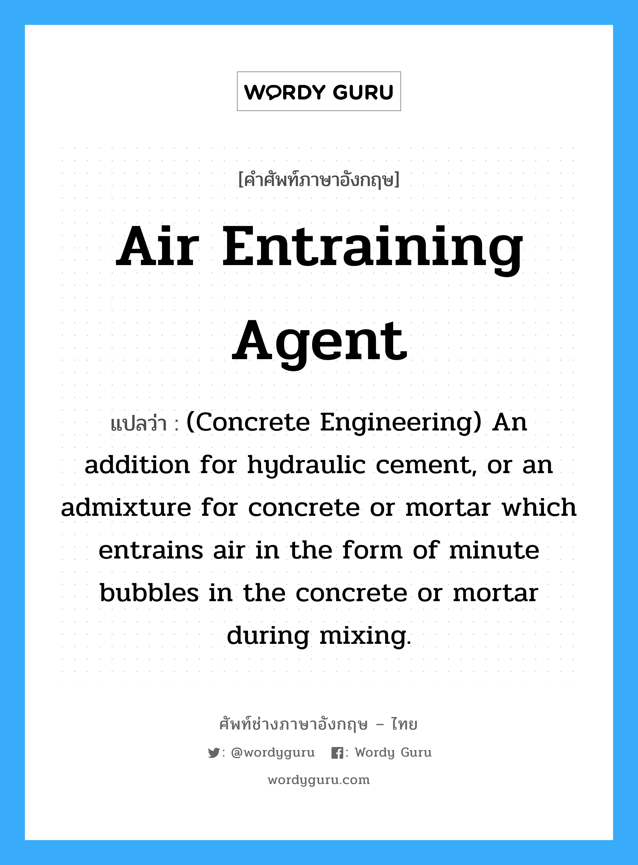 (Concrete Engineering) An addition for hydraulic cement, or an admixture for concrete or mortar which entrains air in the form of minute bubbles in the concrete or mortar during mixing. ภาษาอังกฤษ?, คำศัพท์ช่างภาษาอังกฤษ - ไทย (Concrete Engineering) An addition for hydraulic cement, or an admixture for concrete or mortar which entrains air in the form of minute bubbles in the concrete or mortar during mixing. คำศัพท์ภาษาอังกฤษ (Concrete Engineering) An addition for hydraulic cement, or an admixture for concrete or mortar which entrains air in the form of minute bubbles in the concrete or mortar during mixing. แปลว่า Air Entraining Agent