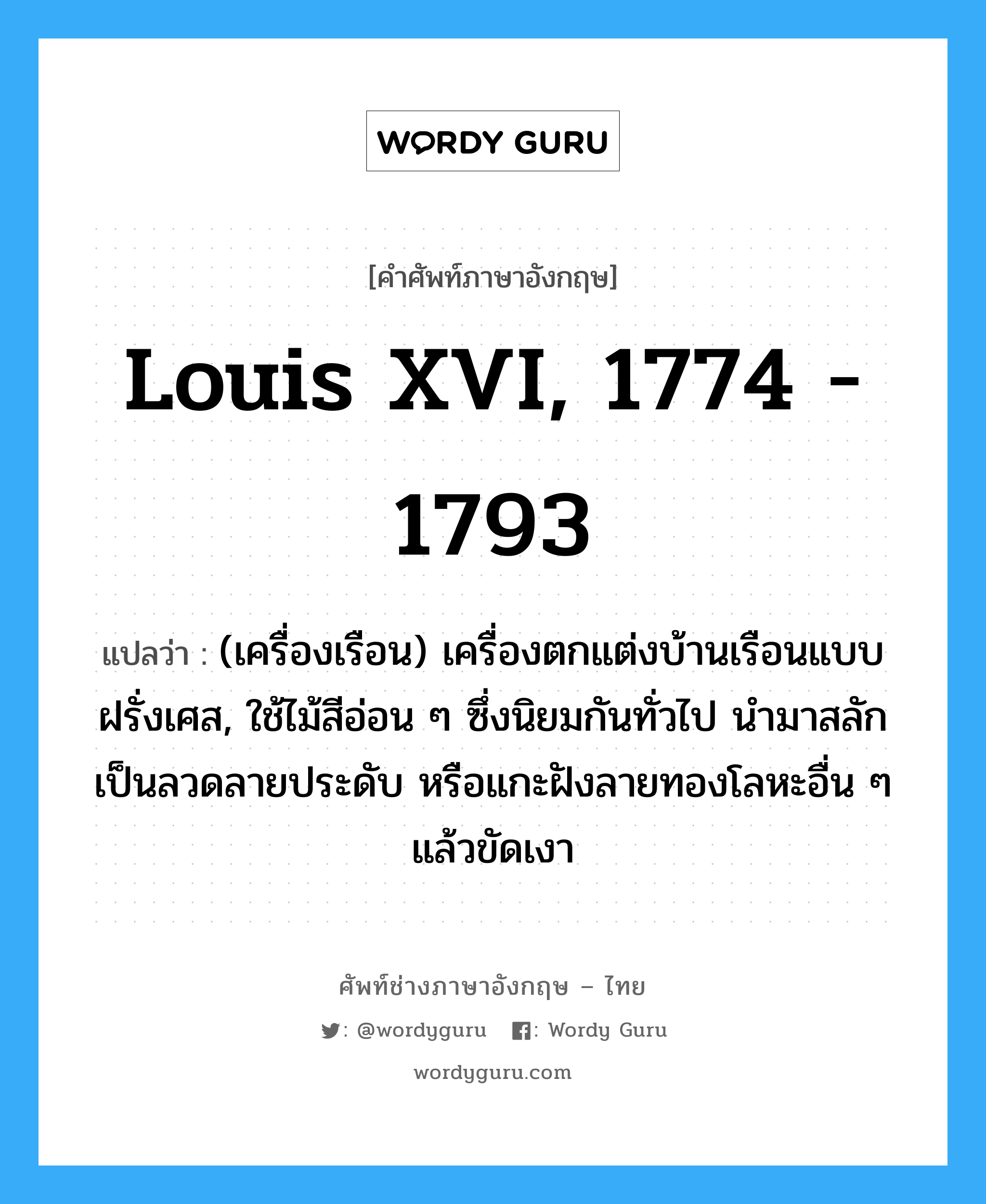 Louis XVI, 1774 - 1793 แปลว่า?, คำศัพท์ช่างภาษาอังกฤษ - ไทย Louis XVI, 1774 - 1793 คำศัพท์ภาษาอังกฤษ Louis XVI, 1774 - 1793 แปลว่า (เครื่องเรือน) เครื่องตกแต่งบ้านเรือนแบบฝรั่งเศส, ใช้ไม้สีอ่อน ๆ ซึ่งนิยมกันทั่วไป นำมาสลักเป็นลวดลายประดับ หรือแกะฝังลายทองโลหะอื่น ๆ แล้วขัดเงา