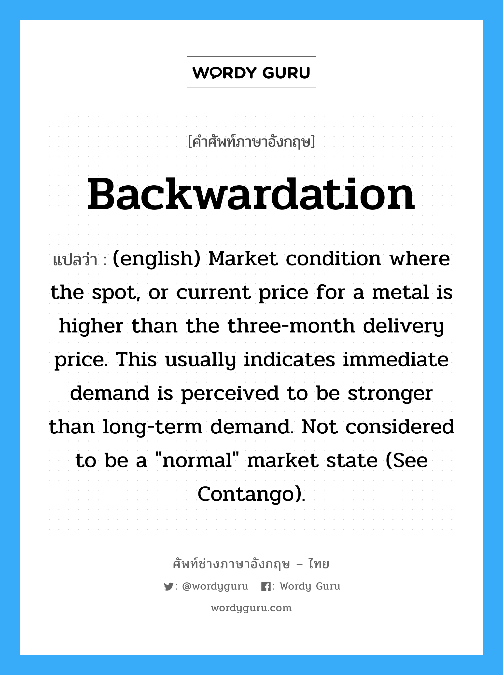(english) Market condition where the spot, or current price for a metal is higher than the three-month delivery price. This usually indicates immediate demand is perceived to be stronger than long-term demand. Not considered to be a "normal" market state (See Contango). ภาษาอังกฤษ?, คำศัพท์ช่างภาษาอังกฤษ - ไทย (english) Market condition where the spot, or current price for a metal is higher than the three-month delivery price. This usually indicates immediate demand is perceived to be stronger than long-term demand. Not considered to be a "normal" market state (See Contango). คำศัพท์ภาษาอังกฤษ (english) Market condition where the spot, or current price for a metal is higher than the three-month delivery price. This usually indicates immediate demand is perceived to be stronger than long-term demand. Not considered to be a "normal" market state (See Contango). แปลว่า Backwardation