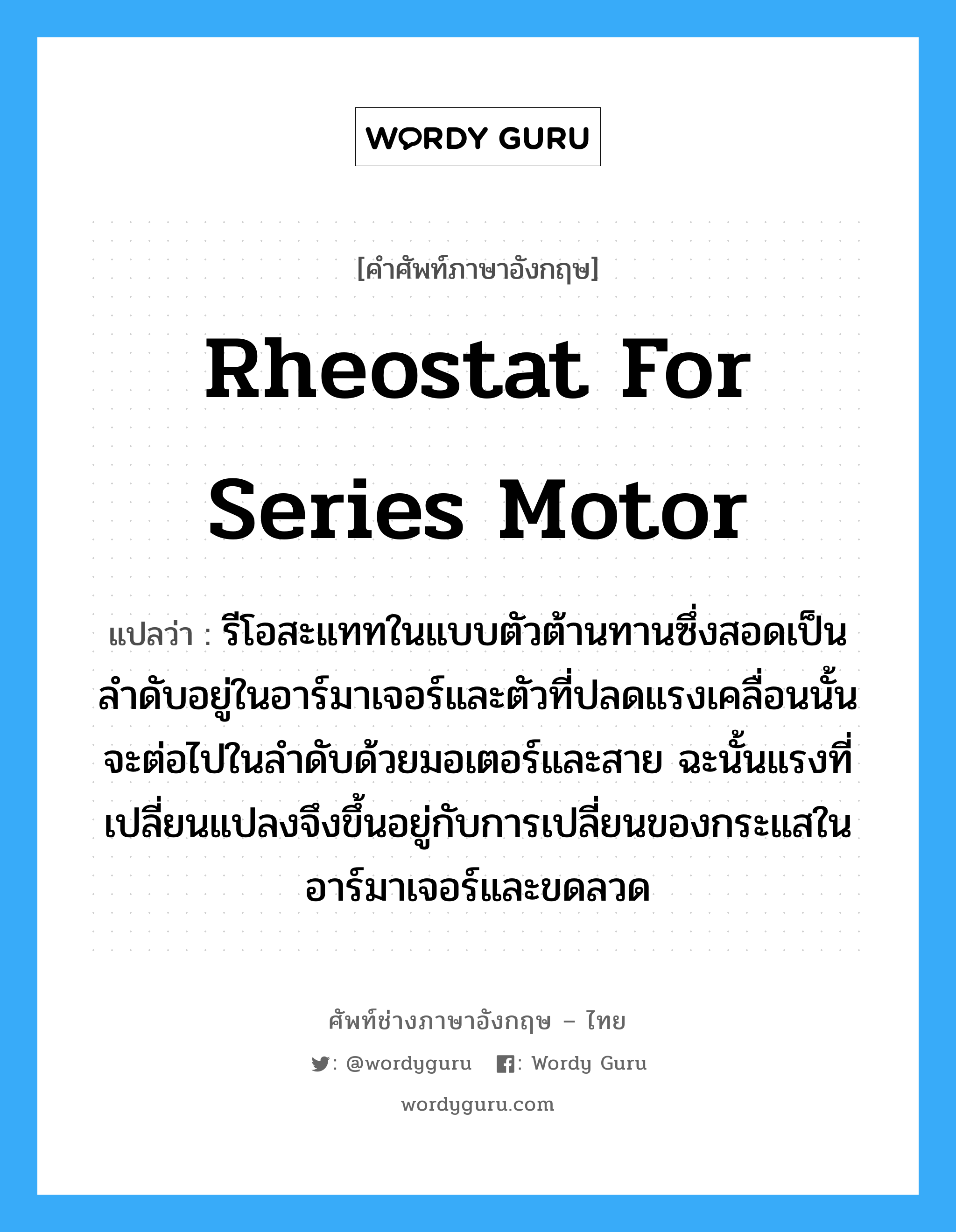 rheostat for series motor แปลว่า?, คำศัพท์ช่างภาษาอังกฤษ - ไทย rheostat for series motor คำศัพท์ภาษาอังกฤษ rheostat for series motor แปลว่า รีโอสะแททในแบบตัวต้านทานซึ่งสอดเป็นลำดับอยู่ในอาร์มาเจอร์และตัวที่ปลดแรงเคลื่อนนั้นจะต่อไปในลำดับด้วยมอเตอร์และสาย ฉะนั้นแรงที่เปลี่ยนแปลงจึงขึ้นอยู่กับการเปลี่ยนของกระแสในอาร์มาเจอร์และขดลวด