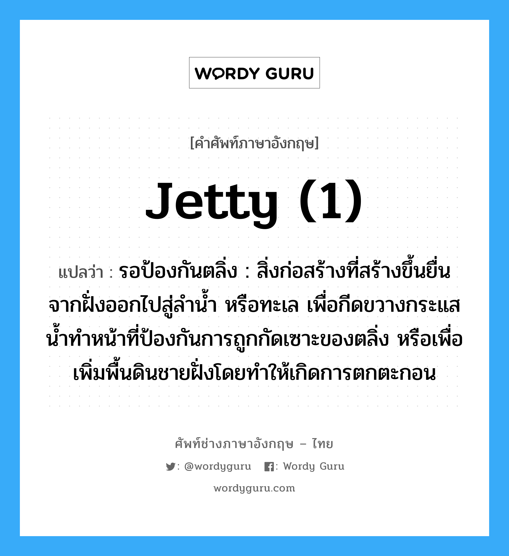 jetty (1) แปลว่า?, คำศัพท์ช่างภาษาอังกฤษ - ไทย jetty (1) คำศัพท์ภาษาอังกฤษ jetty (1) แปลว่า รอป้องกันตลิ่ง : สิ่งก่อสร้างที่สร้างขึ้นยื่นจากฝั่งออกไปสู่ลำน้ำ หรือทะเล เพื่อกีดขวางกระแสน้ำทำหน้าที่ป้องกันการถูกกัดเซาะของตลิ่ง หรือเพื่อเพิ่มพื้นดินชายฝั่งโดยทำให้เกิดการตกตะกอน
