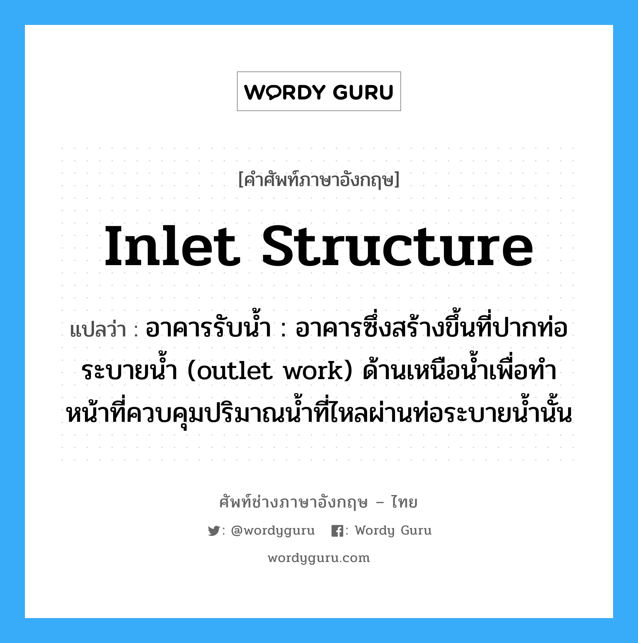 inlet structure แปลว่า?, คำศัพท์ช่างภาษาอังกฤษ - ไทย inlet structure คำศัพท์ภาษาอังกฤษ inlet structure แปลว่า อาคารรับน้ำ : อาคารซึ่งสร้างขึ้นที่ปากท่อระบายน้ำ (outlet work) ด้านเหนือน้ำเพื่อทำ หน้าที่ควบคุมปริมาณน้ำที่ไหลผ่านท่อระบายน้ำนั้น