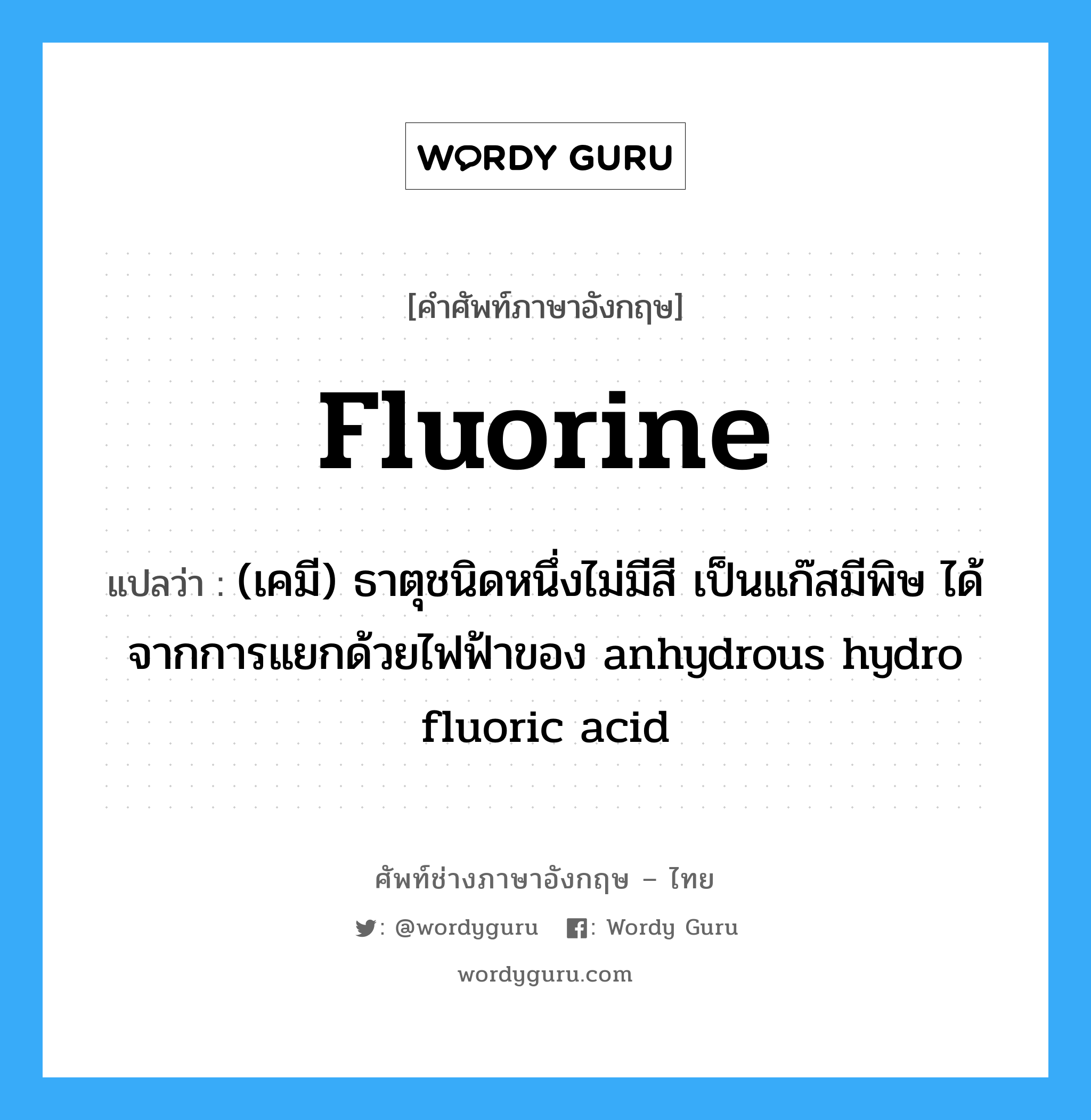 fluorine แปลว่า?, คำศัพท์ช่างภาษาอังกฤษ - ไทย fluorine คำศัพท์ภาษาอังกฤษ fluorine แปลว่า (เคมี) ธาตุชนิดหนึ่งไม่มีสี เป็นแก๊สมีพิษ ได้จากการแยกด้วยไฟฟ้าของ anhydrous hydro fluoric acid