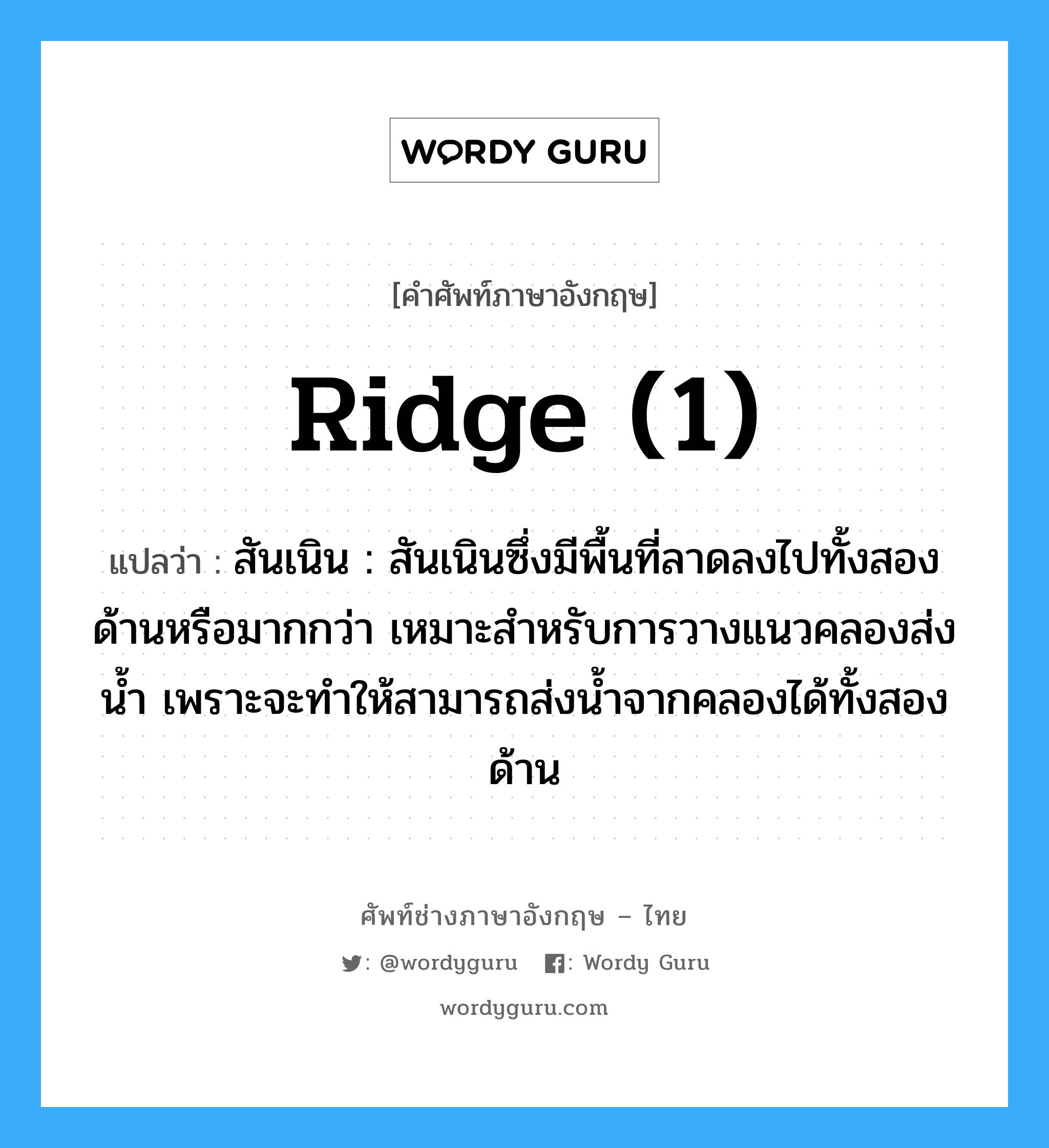 ridge (1) แปลว่า?, คำศัพท์ช่างภาษาอังกฤษ - ไทย ridge (1) คำศัพท์ภาษาอังกฤษ ridge (1) แปลว่า สันเนิน : สันเนินซึ่งมีพื้นที่ลาดลงไปทั้งสองด้านหรือมากกว่า เหมาะสำหรับการวางแนวคลองส่งน้ำ เพราะจะทำให้สามารถส่งน้ำจากคลองได้ทั้งสองด้าน