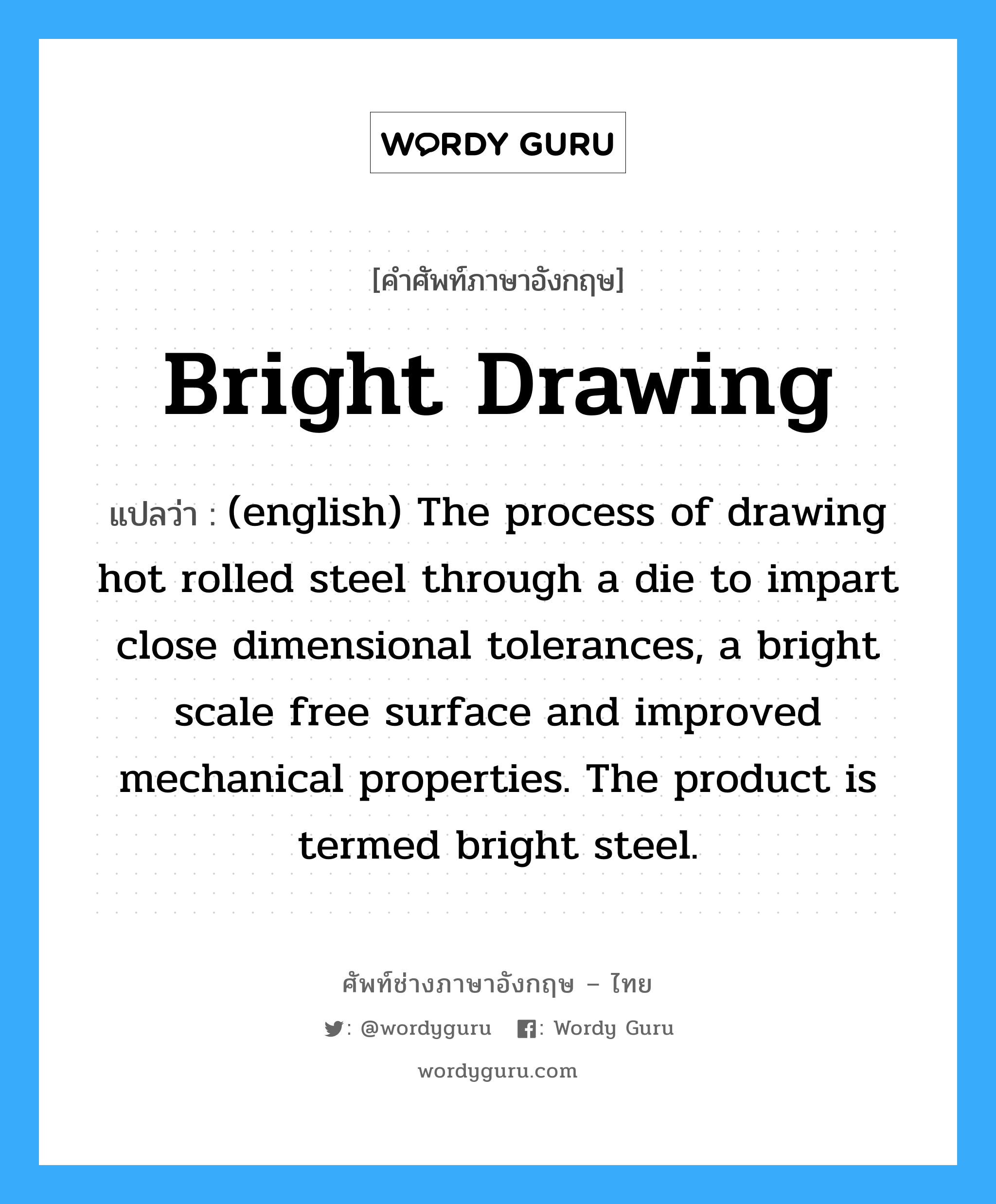Bright Drawing แปลว่า?, คำศัพท์ช่างภาษาอังกฤษ - ไทย Bright Drawing คำศัพท์ภาษาอังกฤษ Bright Drawing แปลว่า (english) The process of drawing hot rolled steel through a die to impart close dimensional tolerances, a bright scale free surface and improved mechanical properties. The product is termed bright steel.