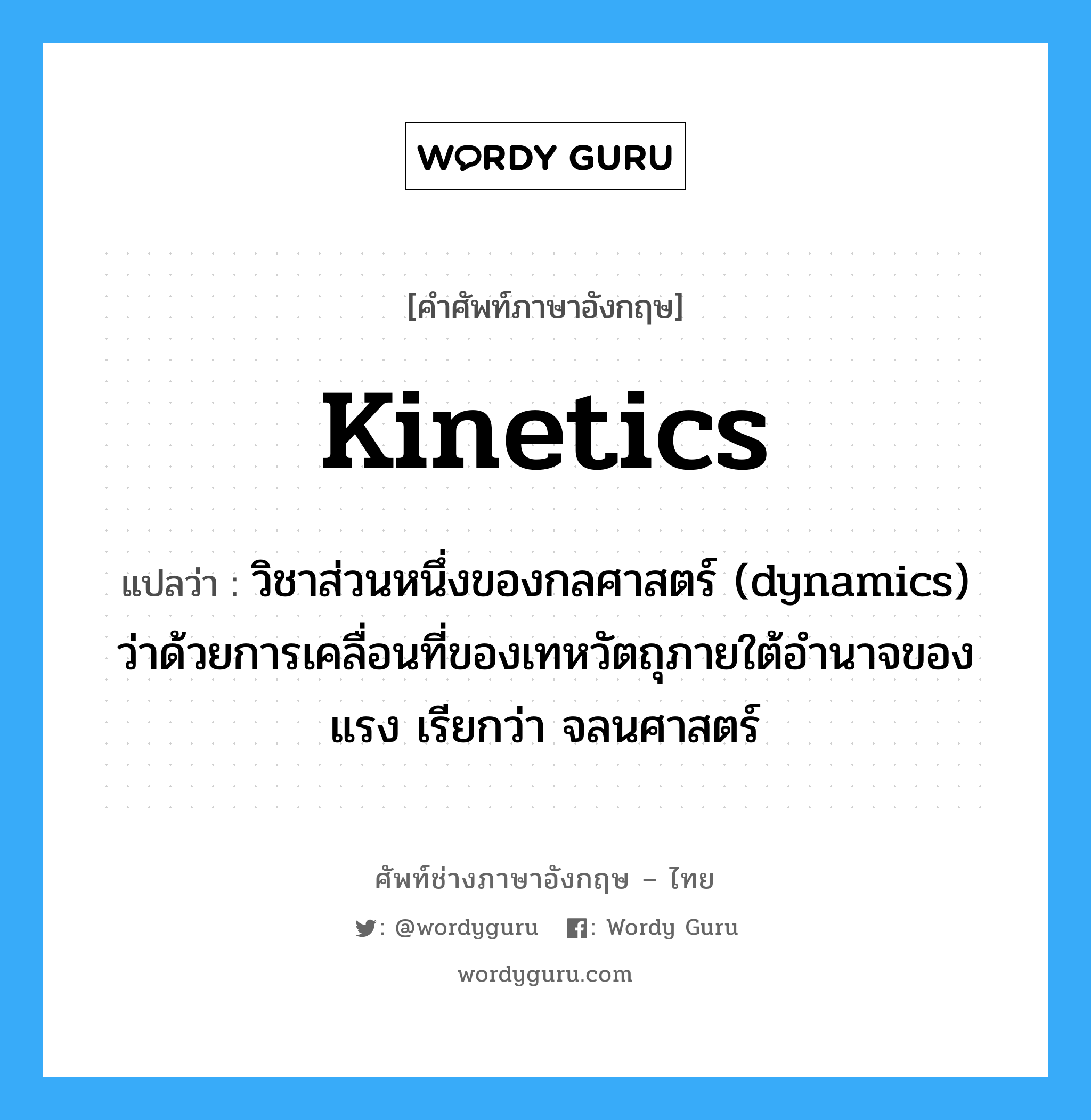 kinetics แปลว่า?, คำศัพท์ช่างภาษาอังกฤษ - ไทย kinetics คำศัพท์ภาษาอังกฤษ kinetics แปลว่า วิชาส่วนหนึ่งของกลศาสตร์ (dynamics) ว่าด้วยการเคลื่อนที่ของเทหวัตถุภายใต้อำนาจของแรง เรียกว่า จลนศาสตร์