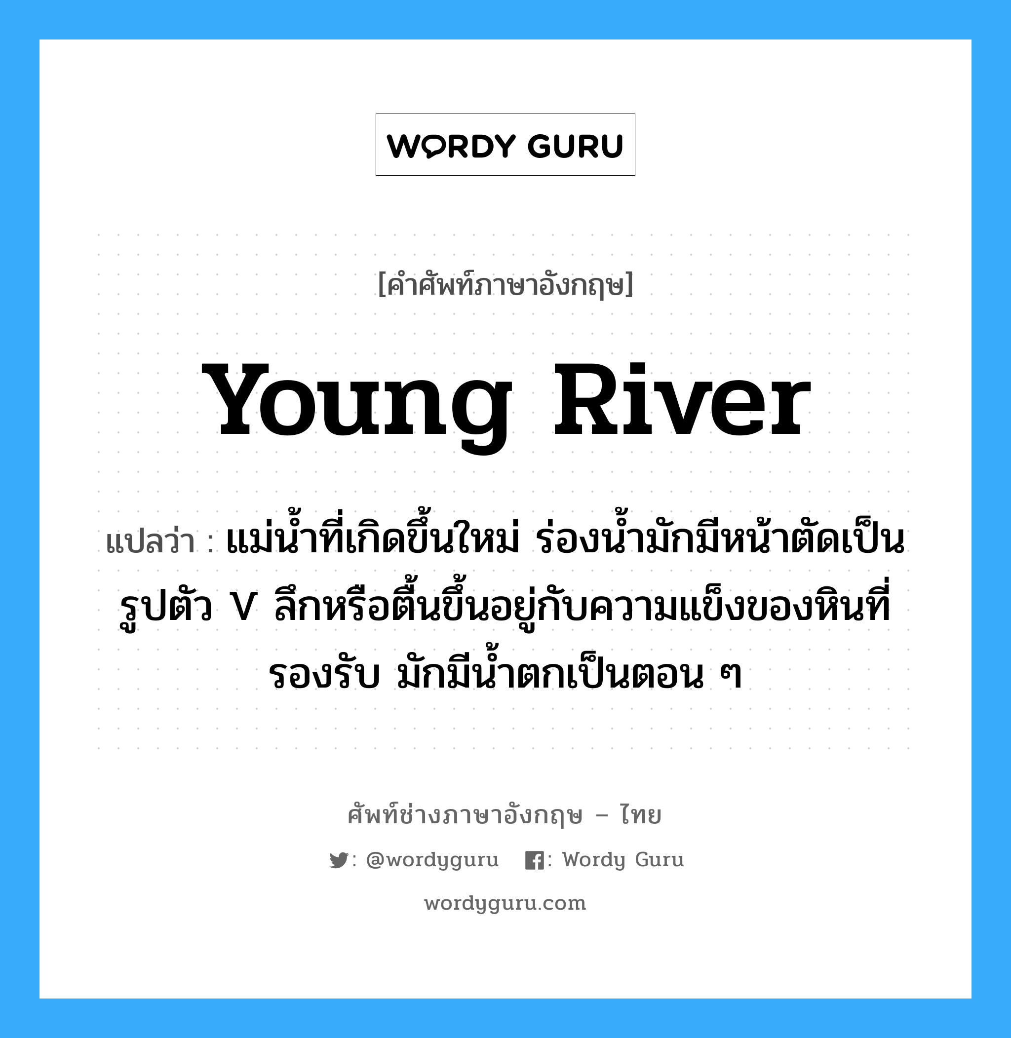 young river แปลว่า?, คำศัพท์ช่างภาษาอังกฤษ - ไทย young river คำศัพท์ภาษาอังกฤษ young river แปลว่า แม่น้ำที่เกิดขึ้นใหม่ ร่องน้ำมักมีหน้าตัดเป็นรูปตัว V ลึกหรือตื้นขึ้นอยู่กับความแข็งของหินที่รองรับ มักมีน้ำตกเป็นตอน ๆ