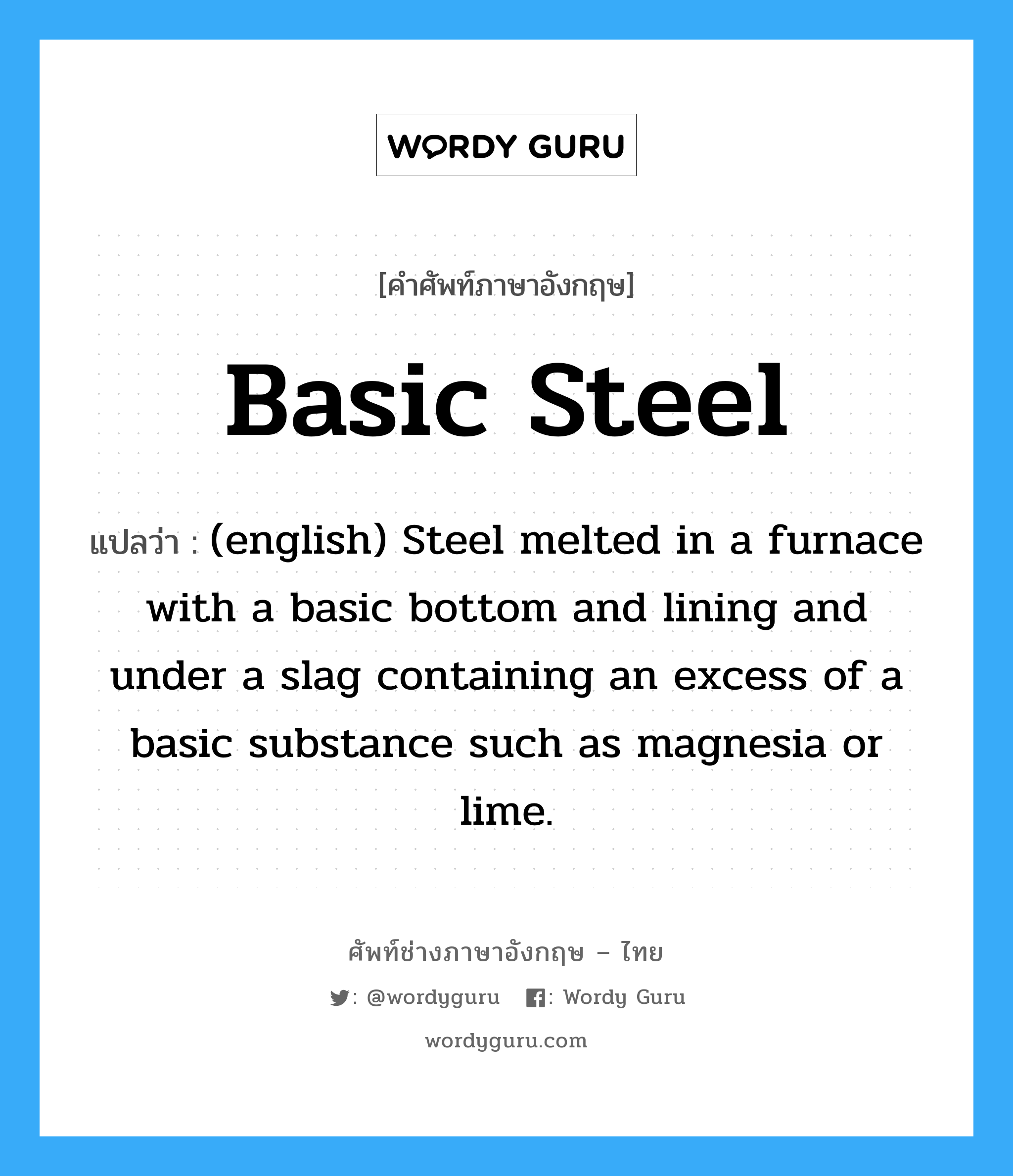 Basic Steel แปลว่า?, คำศัพท์ช่างภาษาอังกฤษ - ไทย Basic Steel คำศัพท์ภาษาอังกฤษ Basic Steel แปลว่า (english) Steel melted in a furnace with a basic bottom and lining and under a slag containing an excess of a basic substance such as magnesia or lime.