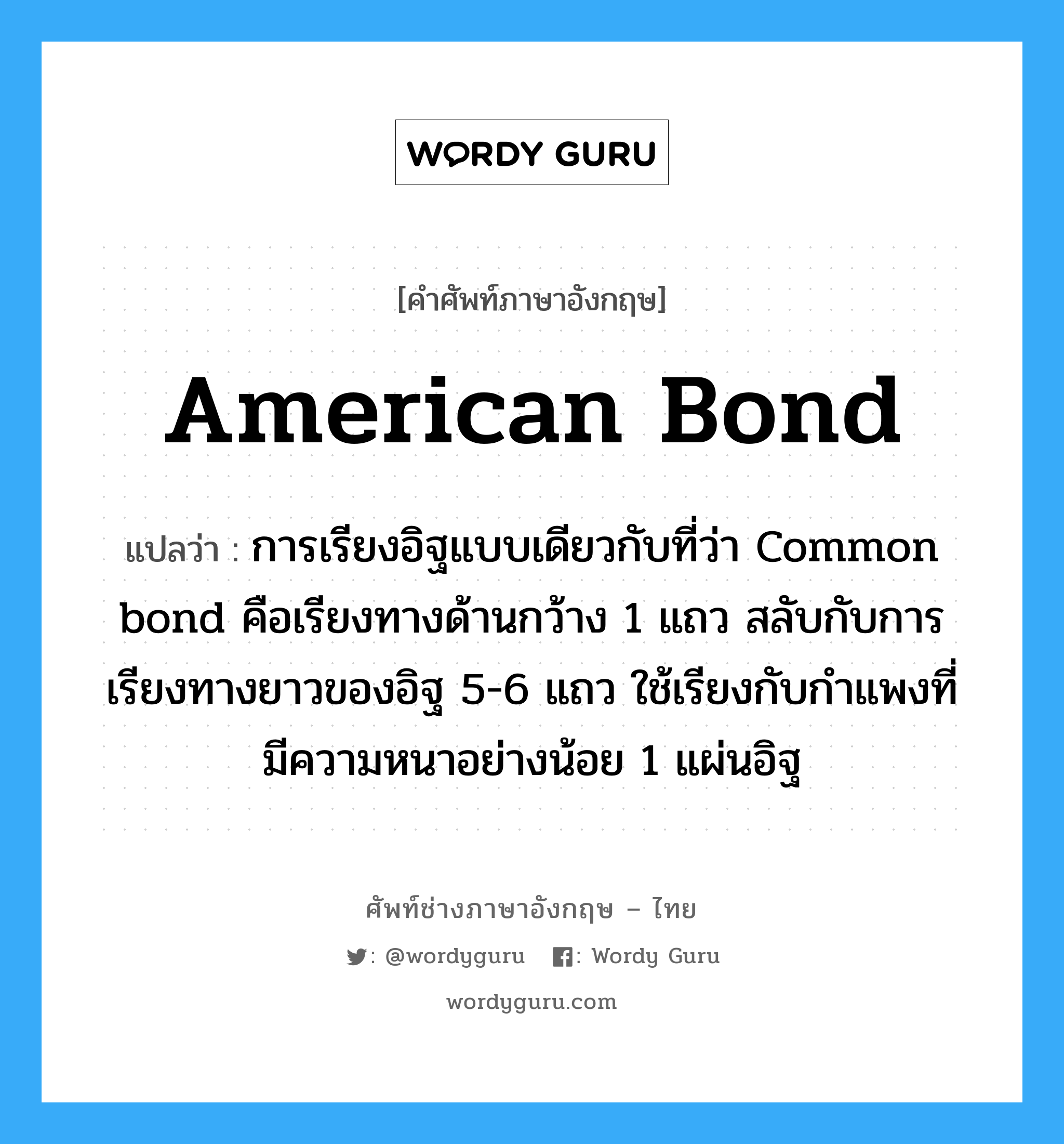 American bond แปลว่า?, คำศัพท์ช่างภาษาอังกฤษ - ไทย American bond คำศัพท์ภาษาอังกฤษ American bond แปลว่า การเรียงอิฐแบบเดียวกับที่ว่า Common bond คือเรียงทางด้านกว้าง 1 แถว สลับกับการเรียงทางยาวของอิฐ 5-6 แถว ใช้เรียงกับกำแพงที่มีความหนาอย่างน้อย 1 แผ่นอิฐ