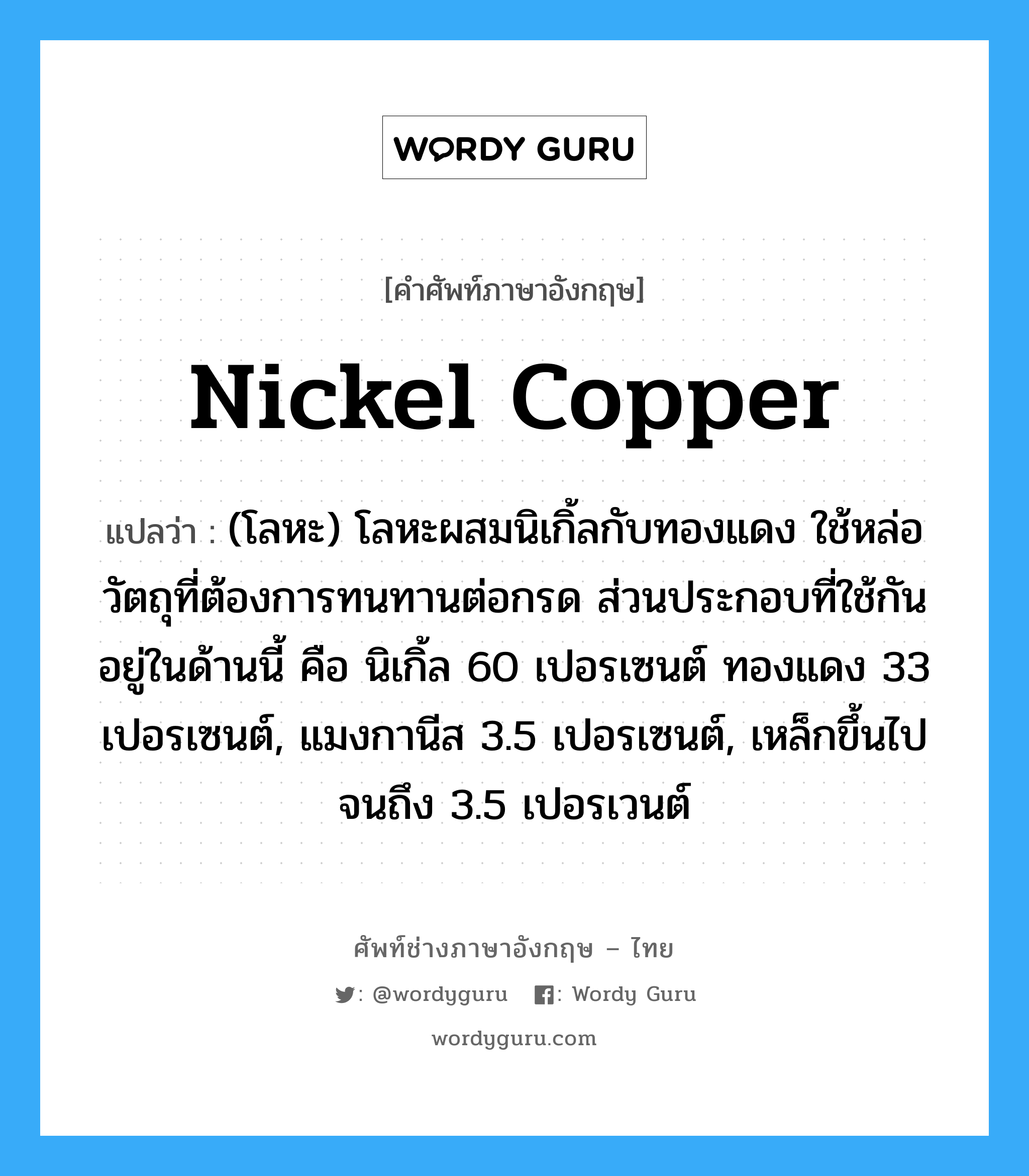 nickel copper แปลว่า?, คำศัพท์ช่างภาษาอังกฤษ - ไทย nickel copper คำศัพท์ภาษาอังกฤษ nickel copper แปลว่า (โลหะ) โลหะผสมนิเกิ้ลกับทองแดง ใช้หล่อวัตถุที่ต้องการทนทานต่อกรด ส่วนประกอบที่ใช้กันอยู่ในด้านนี้ คือ นิเกิ้ล 60 เปอรเซนต์ ทองแดง 33 เปอรเซนต์, แมงกานีส 3.5 เปอรเซนต์, เหล็กขึ้นไปจนถึง 3.5 เปอรเวนต์