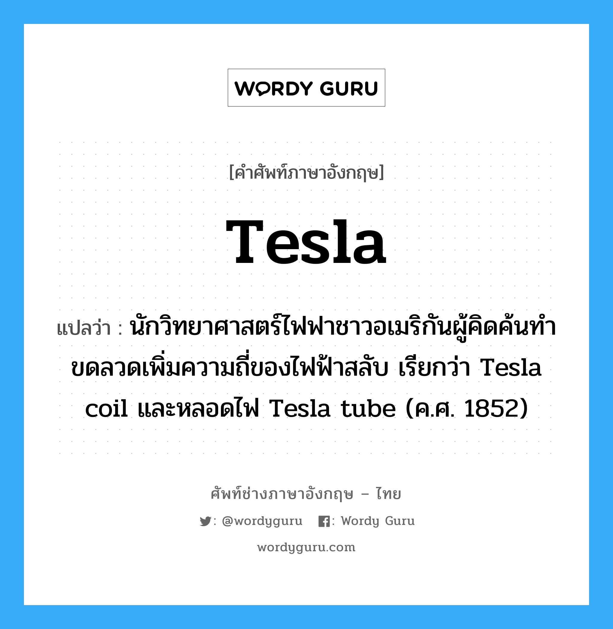 นักวิทยาศาสตร์ไฟฟาชาวอเมริกันผู้คิดค้นทำขดลวดเพิ่มความถี่ของไฟฟ้าสลับ เรียกว่า Tesla coil และหลอดไฟ Tesla tube (ค.ศ. 1852) ภาษาอังกฤษ?, คำศัพท์ช่างภาษาอังกฤษ - ไทย นักวิทยาศาสตร์ไฟฟาชาวอเมริกันผู้คิดค้นทำขดลวดเพิ่มความถี่ของไฟฟ้าสลับ เรียกว่า Tesla coil และหลอดไฟ Tesla tube (ค.ศ. 1852) คำศัพท์ภาษาอังกฤษ นักวิทยาศาสตร์ไฟฟาชาวอเมริกันผู้คิดค้นทำขดลวดเพิ่มความถี่ของไฟฟ้าสลับ เรียกว่า Tesla coil และหลอดไฟ Tesla tube (ค.ศ. 1852) แปลว่า Tesla