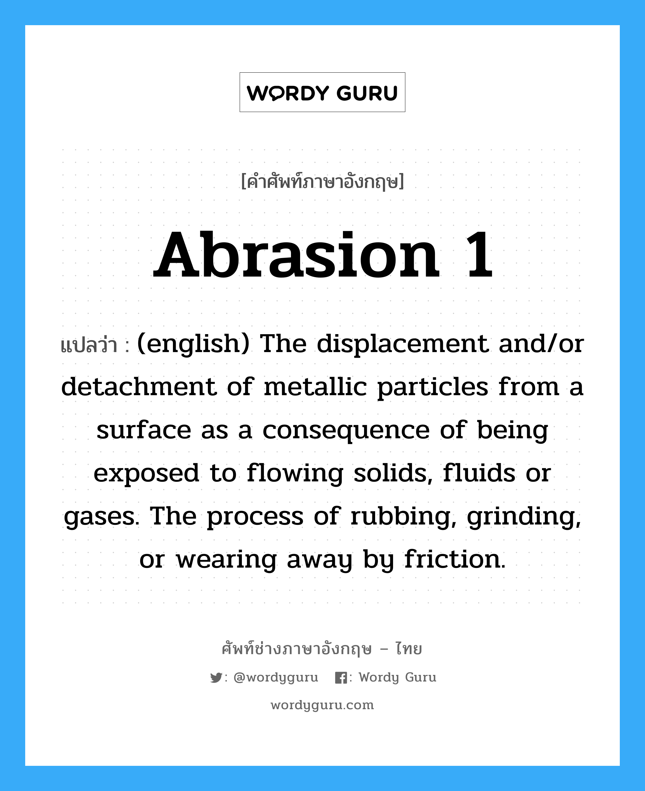 Abrasion 1 แปลว่า?, คำศัพท์ช่างภาษาอังกฤษ - ไทย Abrasion 1 คำศัพท์ภาษาอังกฤษ Abrasion 1 แปลว่า (english) The displacement and/or detachment of metallic particles from a surface as a consequence of being exposed to flowing solids, fluids or gases. The process of rubbing, grinding, or wearing away by friction.