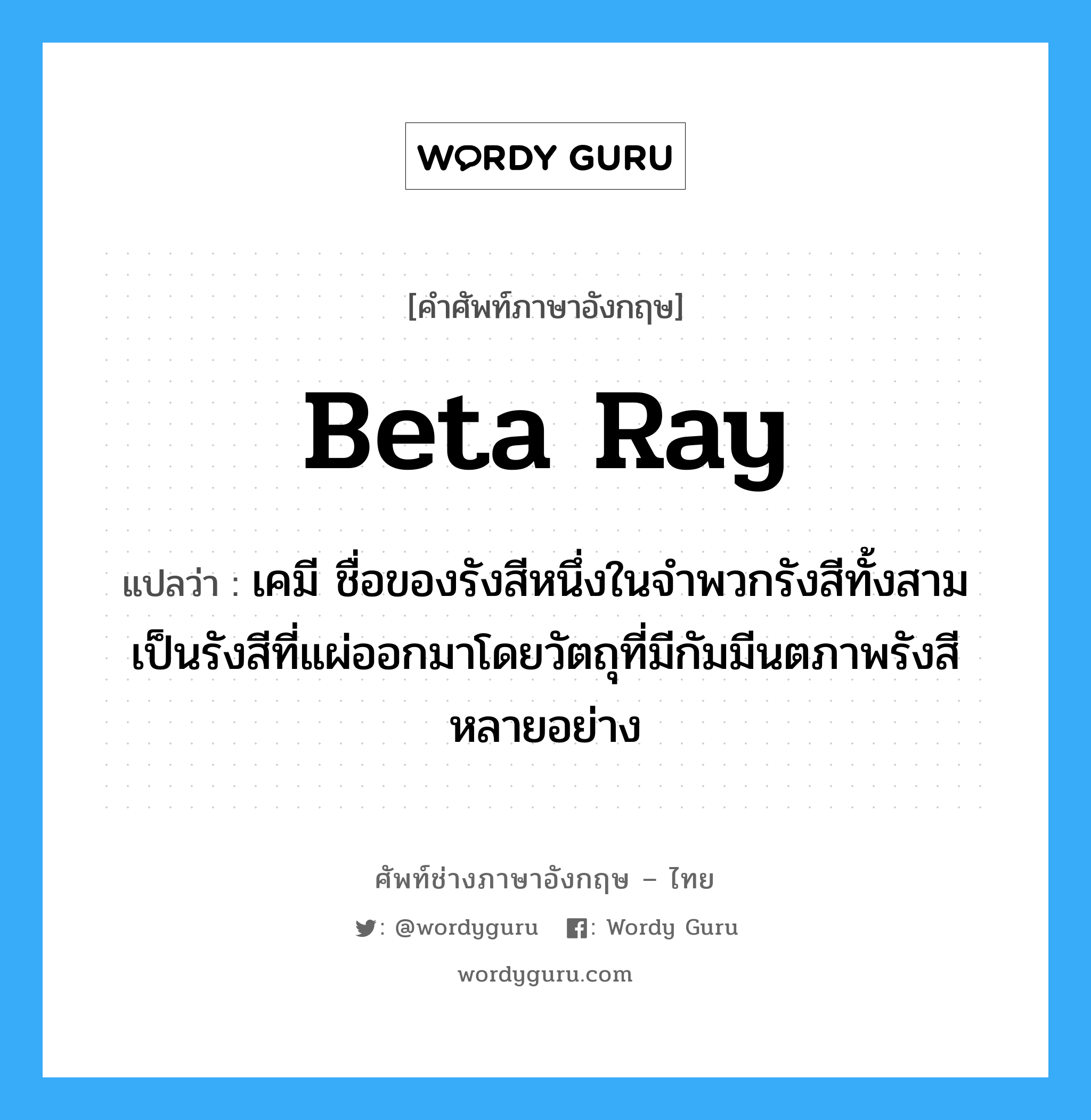 beta ray แปลว่า?, คำศัพท์ช่างภาษาอังกฤษ - ไทย beta ray คำศัพท์ภาษาอังกฤษ beta ray แปลว่า เคมี ชื่อของรังสีหนึ่งในจำพวกรังสีทั้งสามเป็นรังสีที่แผ่ออกมาโดยวัตถุที่มีกัมมีนตภาพรังสีหลายอย่าง