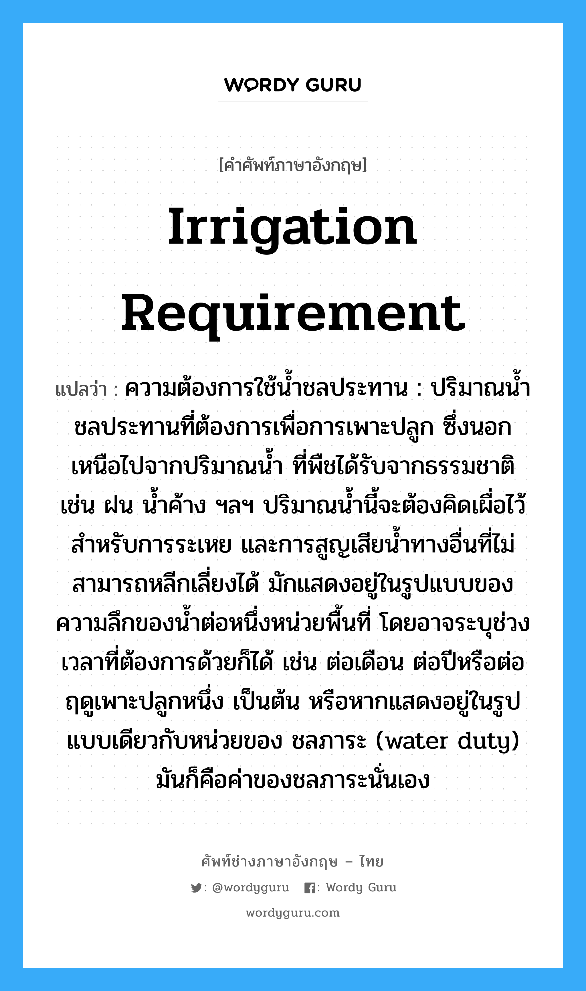 irrigation requirement แปลว่า?, คำศัพท์ช่างภาษาอังกฤษ - ไทย irrigation requirement คำศัพท์ภาษาอังกฤษ irrigation requirement แปลว่า ความต้องการใช้น้ำชลประทาน : ปริมาณน้ำชลประทานที่ต้องการเพื่อการเพาะปลูก ซึ่งนอกเหนือไปจากปริมาณน้ำ ที่พืชได้รับจากธรรมชาติ เช่น ฝน น้ำค้าง ฯลฯ ปริมาณน้ำนี้จะต้องคิดเผื่อไว้สำหรับการระเหย และการสูญเสียน้ำทางอื่นที่ไม่สามารถหลีกเลี่ยงได้ มักแสดงอยู่ในรูปแบบของความลึกของน้ำต่อหนึ่งหน่วยพื้นที่ โดยอาจระบุช่วงเวลาที่ต้องการด้วยก็ได้ เช่น ต่อเดือน ต่อปีหรือต่อฤดูเพาะปลูกหนึ่ง เป็นต้น หรือหากแสดงอยู่ในรูปแบบเดียวกับหน่วยของ ชลภาระ (water duty) มันก็คือค่าของชลภาระนั่นเอง