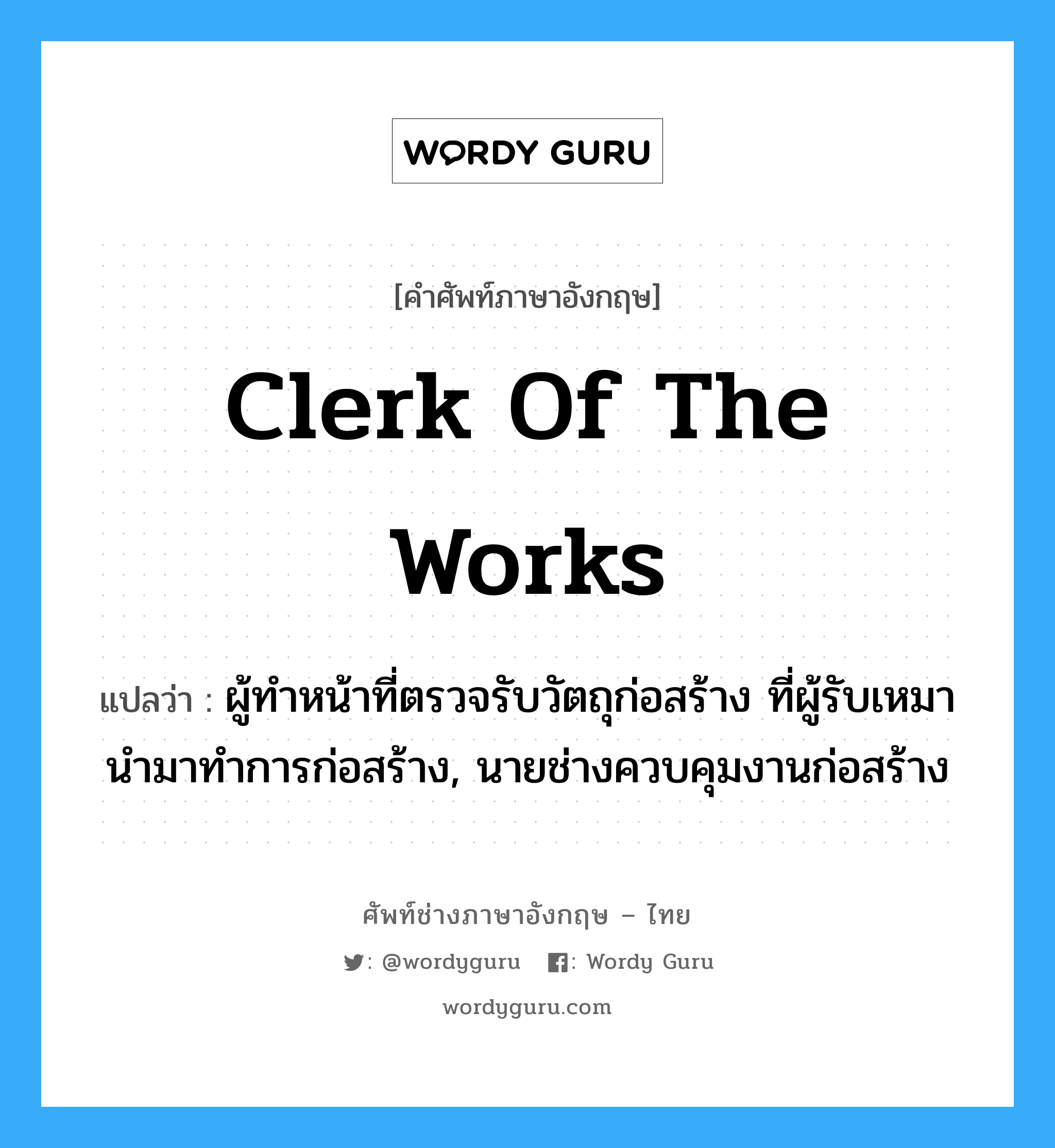 clerk of the works แปลว่า?, คำศัพท์ช่างภาษาอังกฤษ - ไทย clerk of the works คำศัพท์ภาษาอังกฤษ clerk of the works แปลว่า ผู้ทำหน้าที่ตรวจรับวัตถุก่อสร้าง ที่ผู้รับเหมานำมาทำการก่อสร้าง, นายช่างควบคุมงานก่อสร้าง