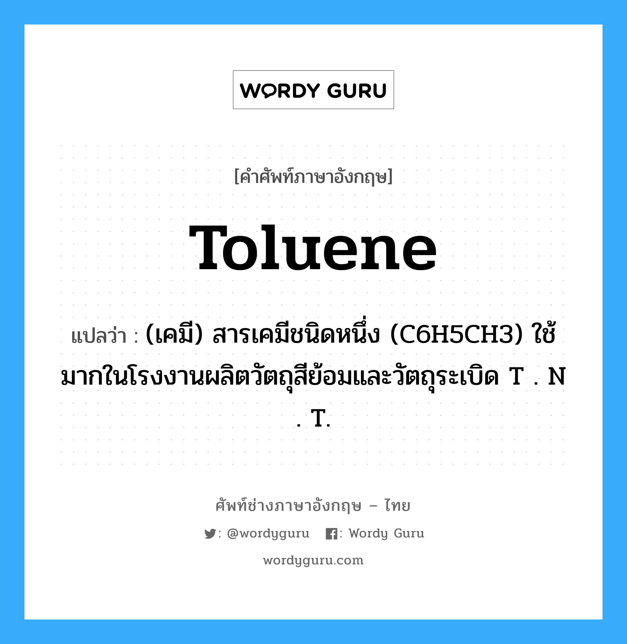toluene แปลว่า?, คำศัพท์ช่างภาษาอังกฤษ - ไทย toluene คำศัพท์ภาษาอังกฤษ toluene แปลว่า (เคมี) สารเคมีชนิดหนึ่ง (C6H5CH3) ใช้มากในโรงงานผลิตวัตถุสีย้อมและวัตถุระเบิด T . N . T.