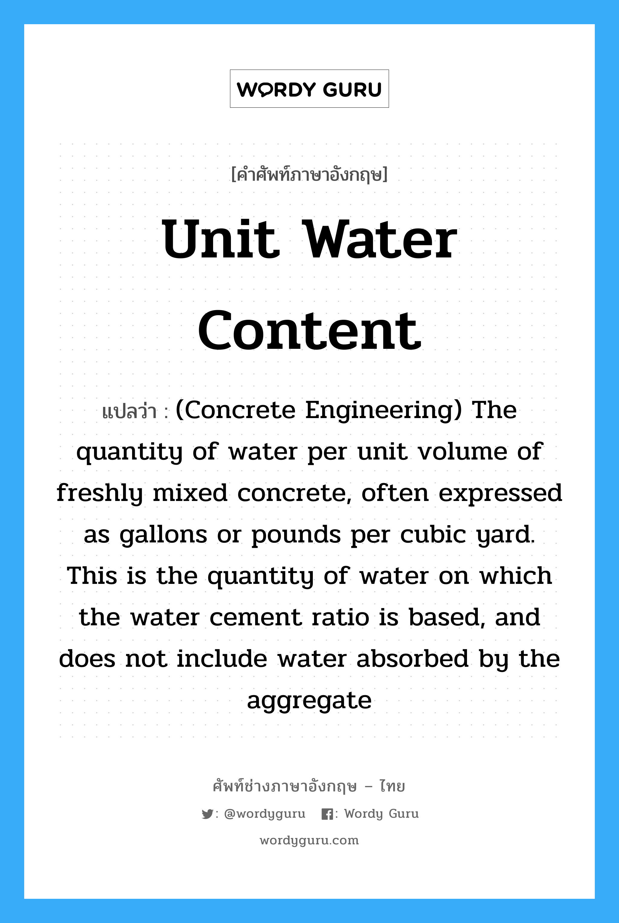 Unit Water Content แปลว่า?, คำศัพท์ช่างภาษาอังกฤษ - ไทย Unit Water Content คำศัพท์ภาษาอังกฤษ Unit Water Content แปลว่า (Concrete Engineering) The quantity of water per unit volume of freshly mixed concrete, often expressed as gallons or pounds per cubic yard. This is the quantity of water on which the water cement ratio is based, and does not include water absorbed by the aggregate