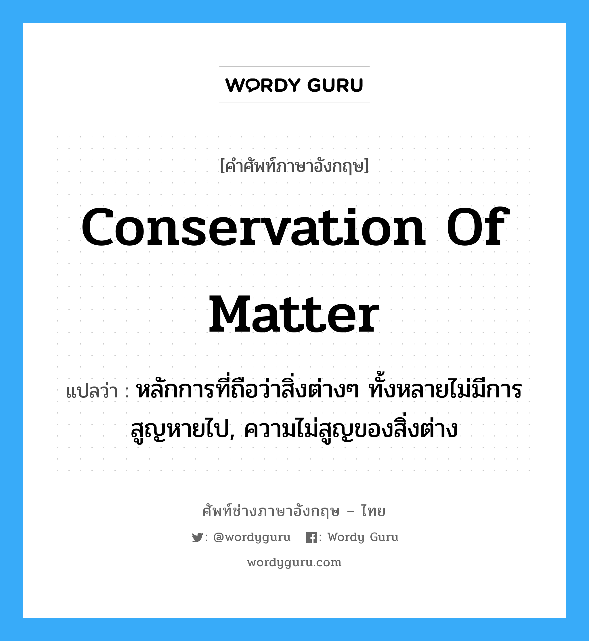 conservation of matter แปลว่า?, คำศัพท์ช่างภาษาอังกฤษ - ไทย conservation of matter คำศัพท์ภาษาอังกฤษ conservation of matter แปลว่า หลักการที่ถือว่าสิ่งต่างๆ ทั้งหลายไม่มีการสูญหายไป, ความไม่สูญของสิ่งต่าง