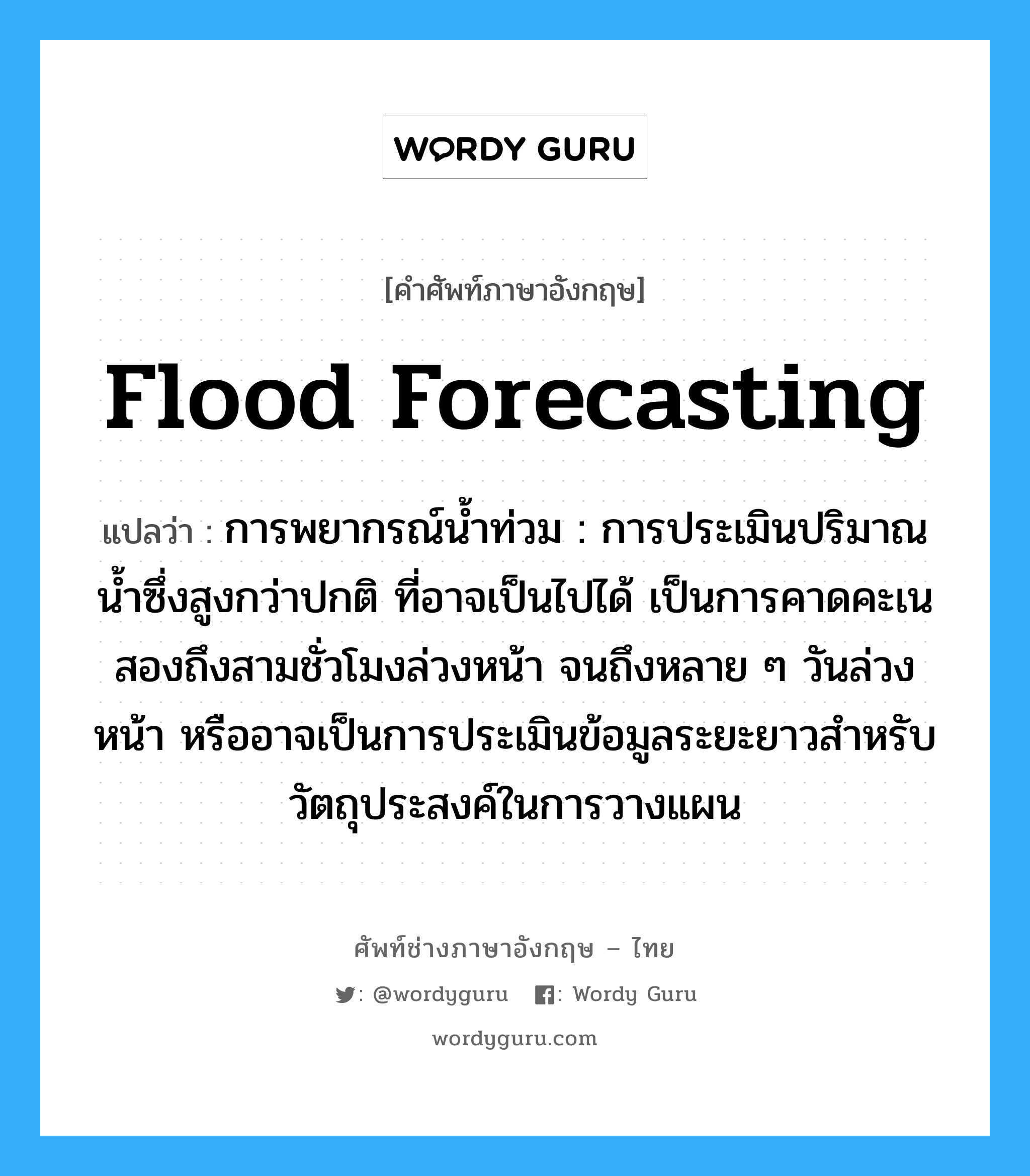 flood forecasting แปลว่า?, คำศัพท์ช่างภาษาอังกฤษ - ไทย flood forecasting คำศัพท์ภาษาอังกฤษ flood forecasting แปลว่า การพยากรณ์น้ำท่วม : การประเมินปริมาณน้ำซึ่งสูงกว่าปกติ ที่อาจเป็นไปได้ เป็นการคาดคะเนสองถึงสามชั่วโมงล่วงหน้า จนถึงหลาย ๆ วันล่วงหน้า หรืออาจเป็นการประเมินข้อมูลระยะยาวสำหรับวัตถุประสงค์ในการวางแผน