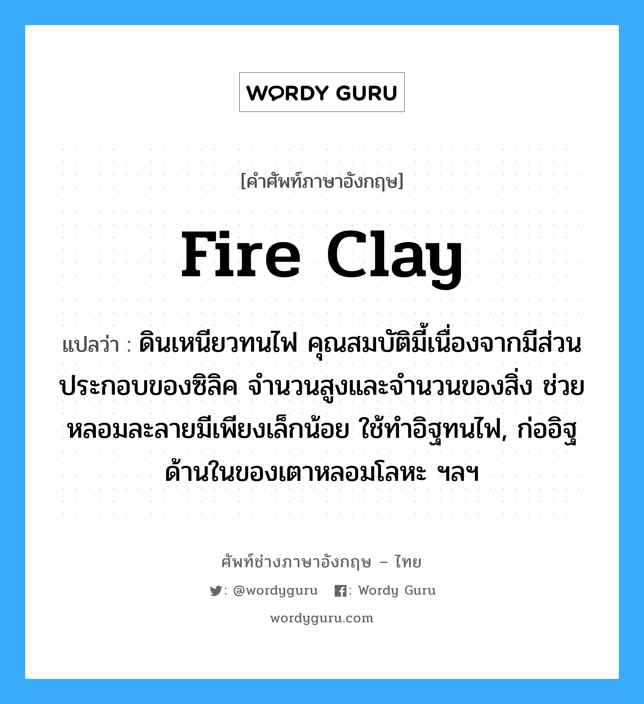 fire clay แปลว่า?, คำศัพท์ช่างภาษาอังกฤษ - ไทย fire clay คำศัพท์ภาษาอังกฤษ fire clay แปลว่า ดินเหนียวทนไฟ คุณสมบัติมี้เนื่องจากมีส่วนประกอบของซิลิค จำนวนสูงและจำนวนของสิ่ง ช่วยหลอมละลายมีเพียงเล็กน้อย ใช้ทำอิฐทนไฟ, ก่ออิฐด้านในของเตาหลอมโลหะ ฯลฯ