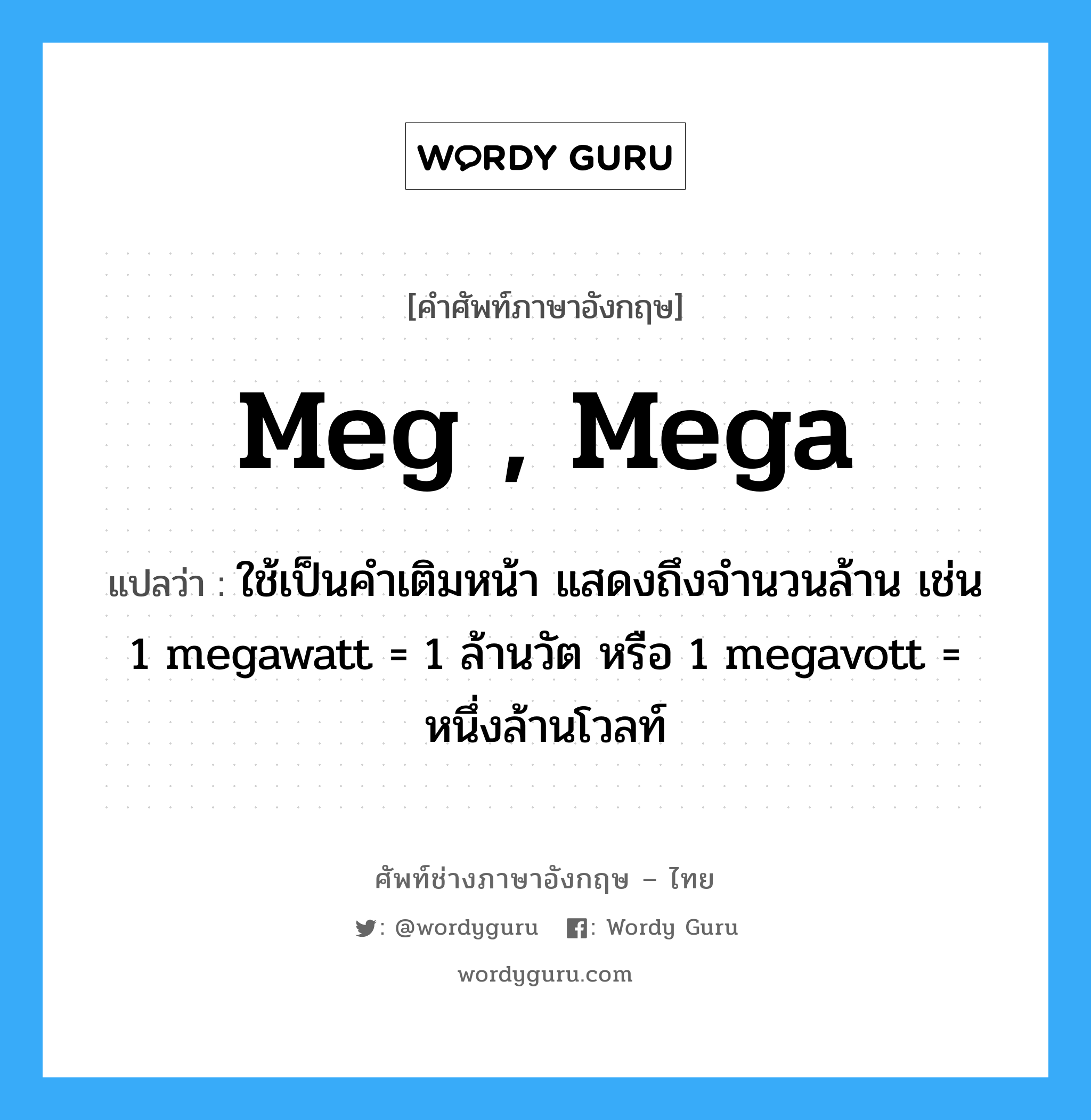 meg , mega แปลว่า?, คำศัพท์ช่างภาษาอังกฤษ - ไทย meg , mega คำศัพท์ภาษาอังกฤษ meg , mega แปลว่า ใช้เป็นคำเติมหน้า แสดงถึงจำนวนล้าน เช่น 1 megawatt = 1 ล้านวัต หรือ 1 megavott = หนึ่งล้านโวลท์