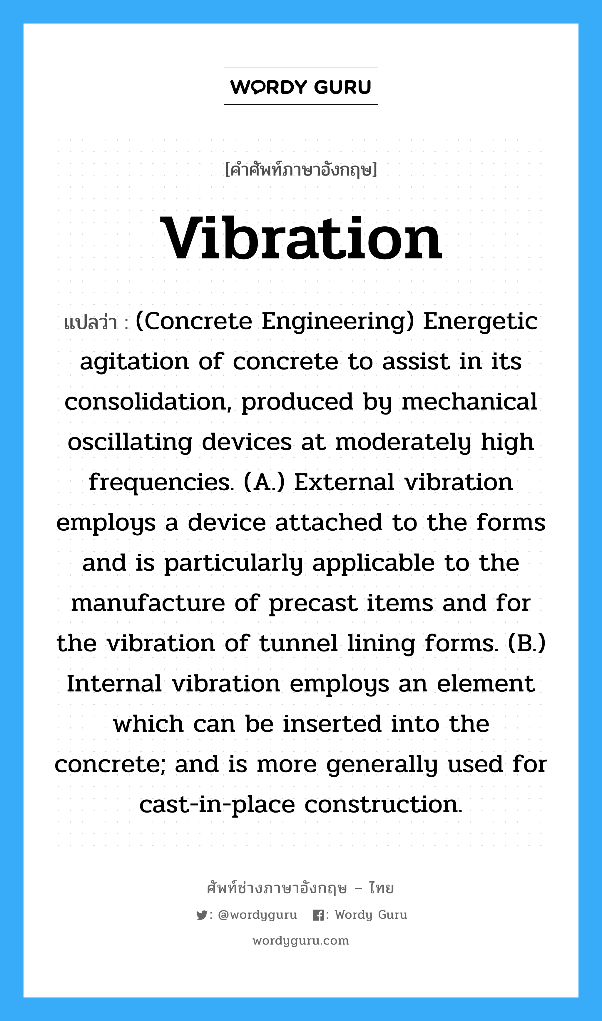 Vibration แปลว่า?, คำศัพท์ช่างภาษาอังกฤษ - ไทย Vibration คำศัพท์ภาษาอังกฤษ Vibration แปลว่า (Concrete Engineering) Energetic agitation of concrete to assist in its consolidation, produced by mechanical oscillating devices at moderately high frequencies. (A.) External vibration employs a device attached to the forms and is particularly applicable to the manufacture of precast items and for the vibration of tunnel lining forms. (B.) Internal vibration employs an element which can be inserted into the concrete; and is more generally used for cast-in-place construction.