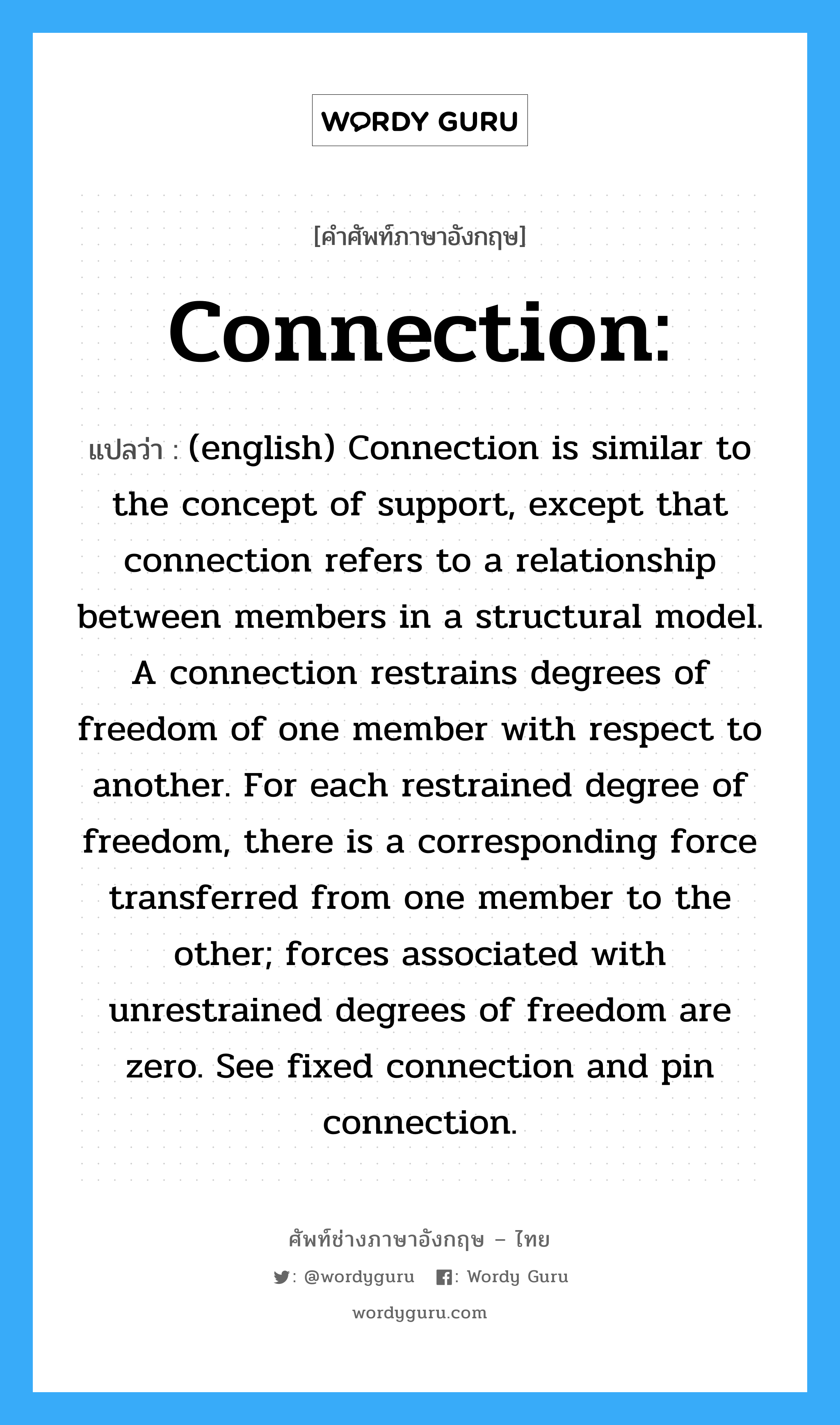 Connection: แปลว่า?, คำศัพท์ช่างภาษาอังกฤษ - ไทย Connection: คำศัพท์ภาษาอังกฤษ Connection: แปลว่า (english) Connection is similar to the concept of support, except that connection refers to a relationship between members in a structural model. A connection restrains degrees of freedom of one member with respect to another. For each restrained degree of freedom, there is a corresponding force transferred from one member to the other; forces associated with unrestrained degrees of freedom are zero. See fixed connection and pin connection.
