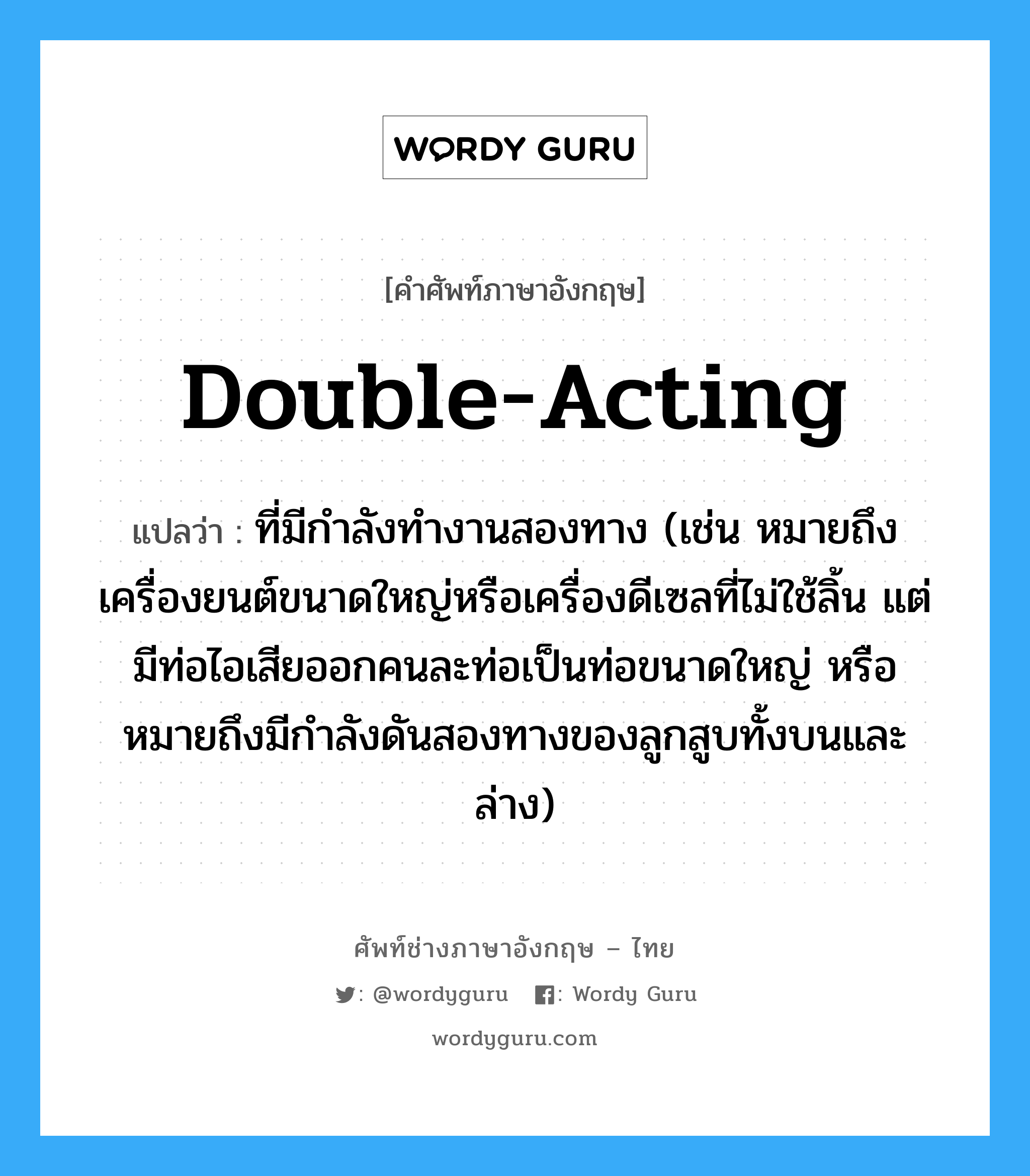double-acting แปลว่า?, คำศัพท์ช่างภาษาอังกฤษ - ไทย double-acting คำศัพท์ภาษาอังกฤษ double-acting แปลว่า ที่มีกำลังทำงานสองทาง (เช่น หมายถึงเครื่องยนต์ขนาดใหญ่หรือเครื่องดีเซลที่ไม่ใช้ลิ้น แต่มีท่อไอเสียออกคนละท่อเป็นท่อขนาดใหญ่ หรือหมายถึงมีกำลังดันสองทางของลูกสูบทั้งบนและล่าง)