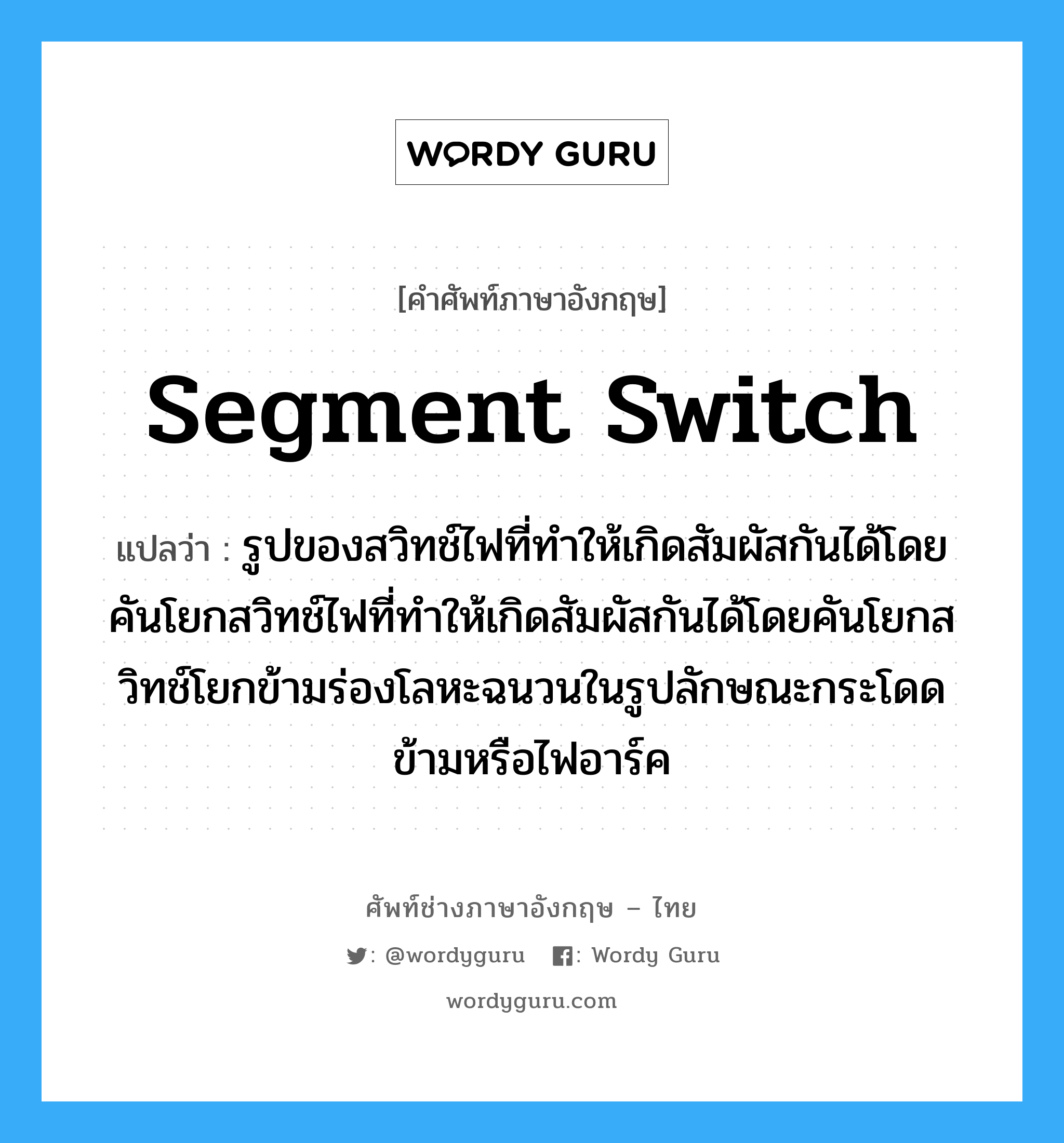 segment switch แปลว่า?, คำศัพท์ช่างภาษาอังกฤษ - ไทย segment switch คำศัพท์ภาษาอังกฤษ segment switch แปลว่า รูปของสวิทช์ไฟที่ทำให้เกิดสัมผัสกันได้โดยคันโยกสวิทช์ไฟที่ทำให้เกิดสัมผัสกันได้โดยคันโยกสวิทช์โยกข้ามร่องโลหะฉนวนในรูปลักษณะกระโดดข้ามหรือไฟอาร์ค