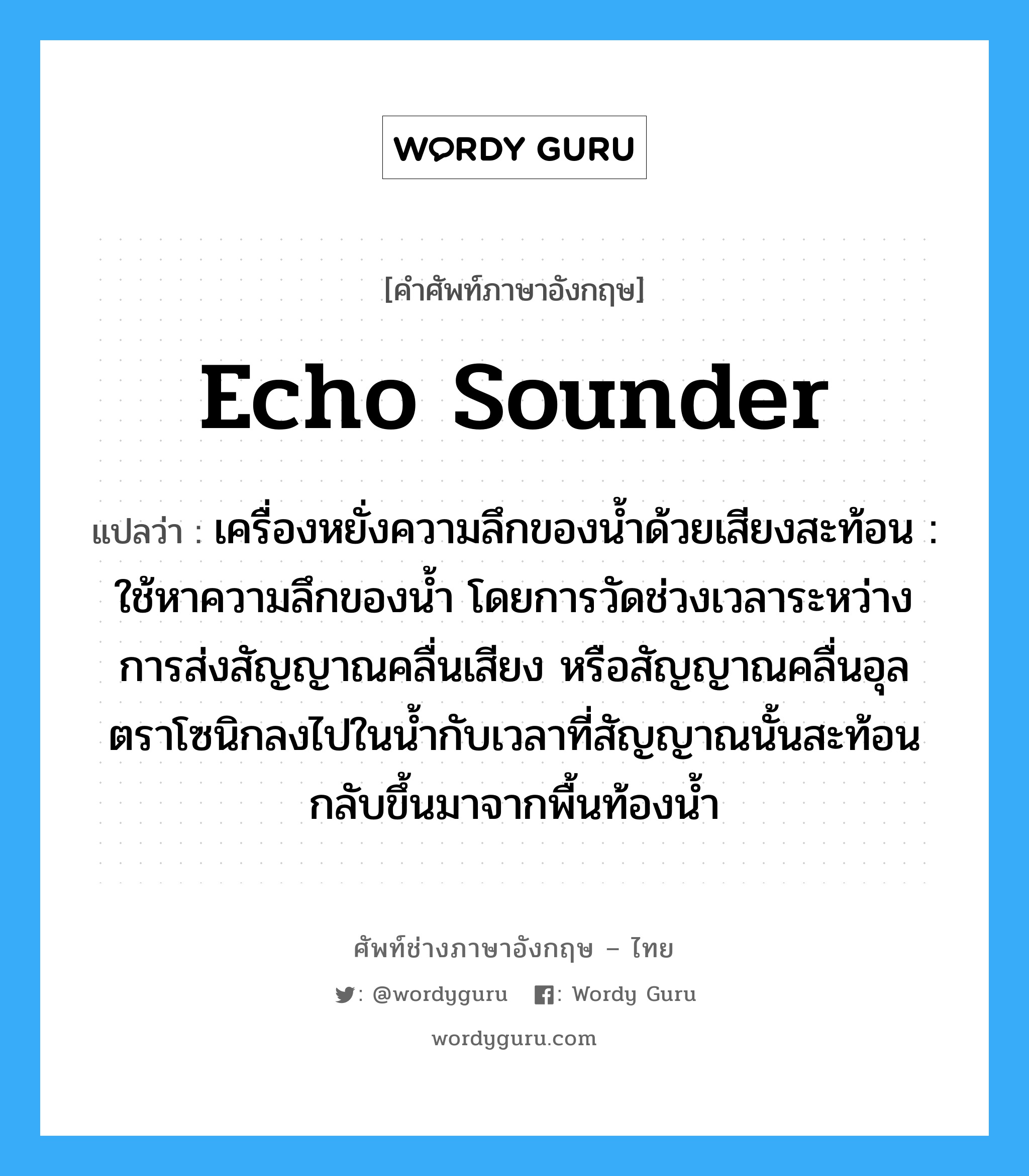 echo sounder แปลว่า?, คำศัพท์ช่างภาษาอังกฤษ - ไทย echo sounder คำศัพท์ภาษาอังกฤษ echo sounder แปลว่า เครื่องหยั่งความลึกของน้ำด้วยเสียงสะท้อน : ใช้หาความลึกของน้ำ โดยการวัดช่วงเวลาระหว่างการส่งสัญญาณคลื่นเสียง หรือสัญญาณคลื่นอุลตราโซนิกลงไปในน้ำกับเวลาที่สัญญาณนั้นสะท้อนกลับขึ้นมาจากพื้นท้องน้ำ