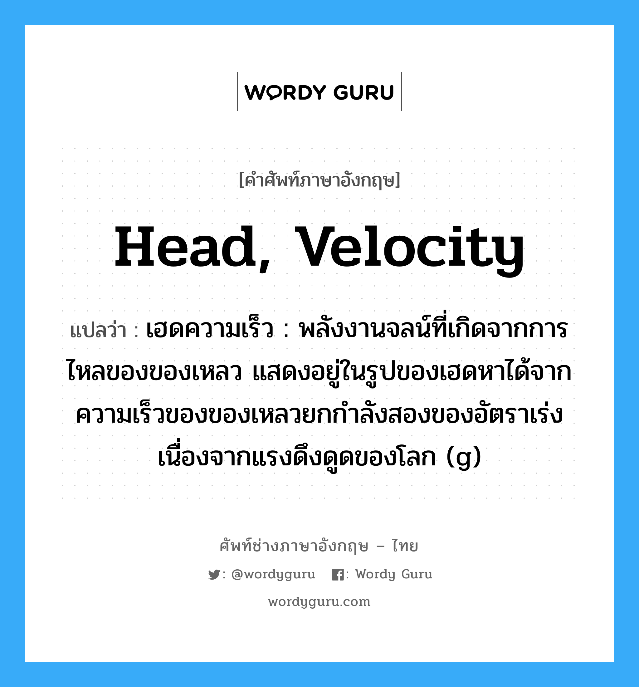 head, velocity แปลว่า?, คำศัพท์ช่างภาษาอังกฤษ - ไทย head, velocity คำศัพท์ภาษาอังกฤษ head, velocity แปลว่า เฮดความเร็ว : พลังงานจลน์ที่เกิดจากการไหลของของเหลว แสดงอยู่ในรูปของเฮดหาได้จาก ความเร็วของของเหลวยกกำลังสองของอัตราเร่งเนื่องจากแรงดึงดูดของโลก (g)