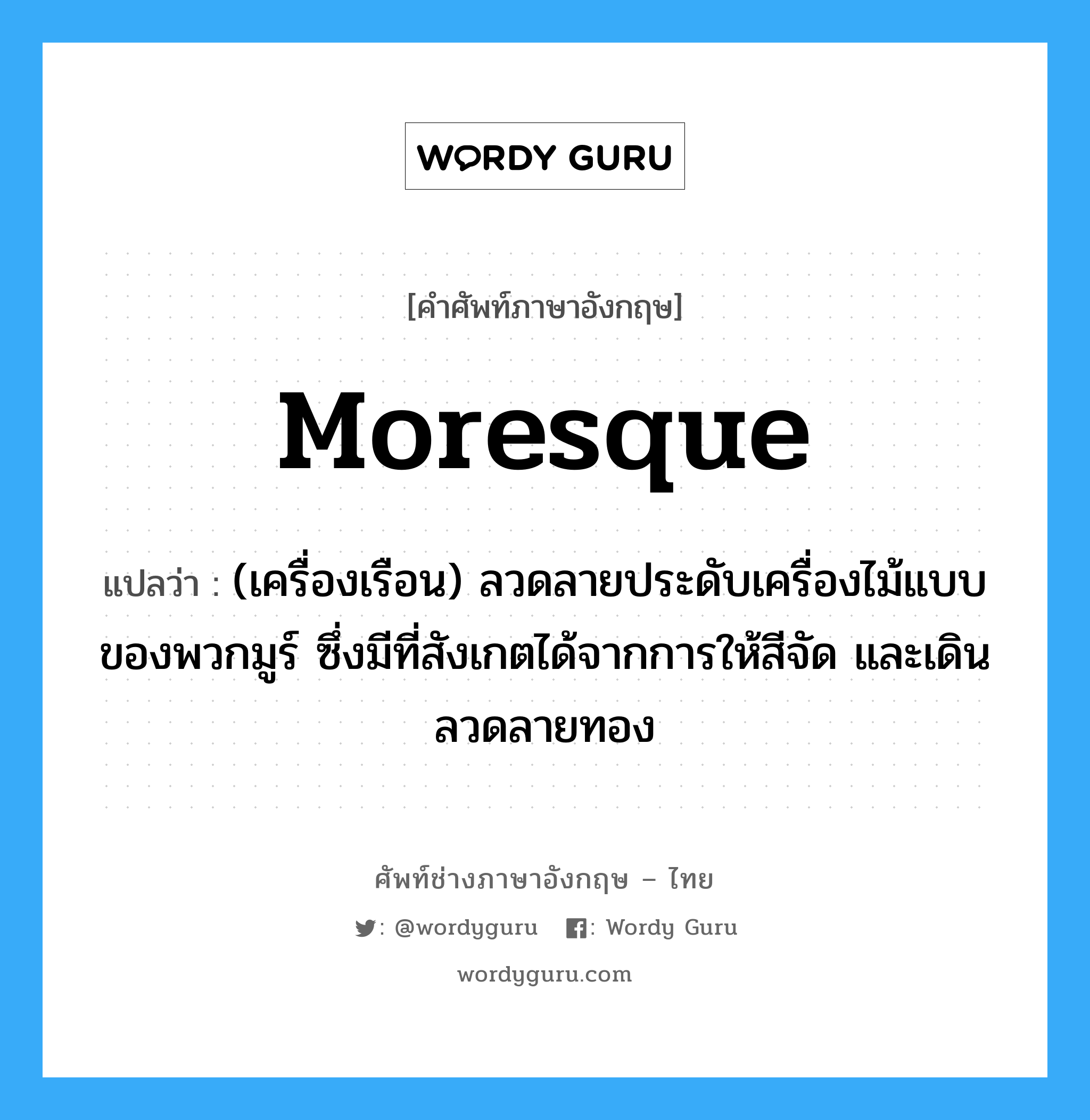 Moresque แปลว่า?, คำศัพท์ช่างภาษาอังกฤษ - ไทย Moresque คำศัพท์ภาษาอังกฤษ Moresque แปลว่า (เครื่องเรือน) ลวดลายประดับเครื่องไม้แบบของพวกมูร์ ซึ่งมีที่สังเกตได้จากการให้สีจัด และเดินลวดลายทอง