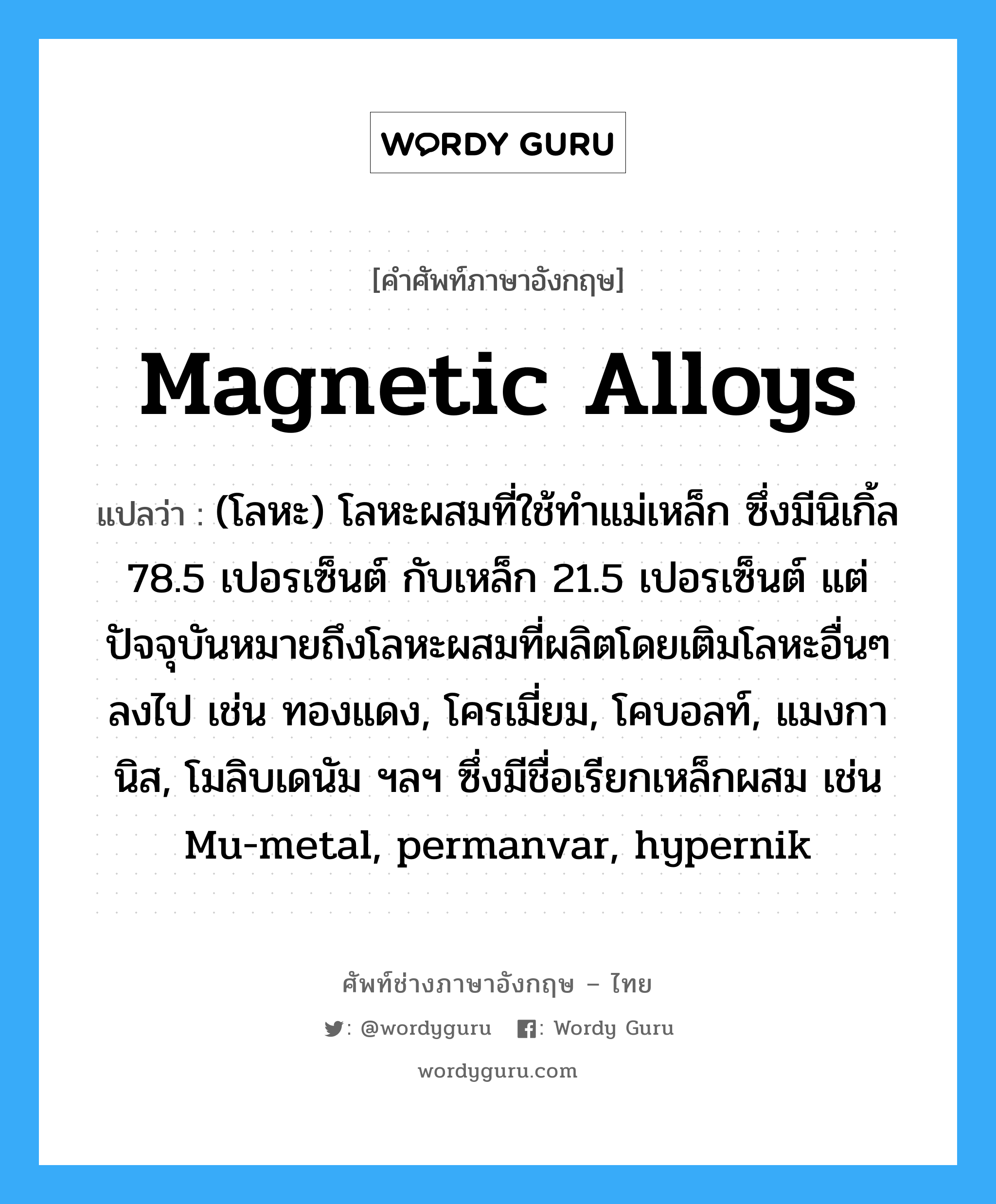 magnetic alloys แปลว่า?, คำศัพท์ช่างภาษาอังกฤษ - ไทย magnetic alloys คำศัพท์ภาษาอังกฤษ magnetic alloys แปลว่า (โลหะ) โลหะผสมที่ใช้ทำแม่เหล็ก ซึ่งมีนิเกิ้ล 78.5 เปอรเซ็นต์ กับเหล็ก 21.5 เปอรเซ็นต์ แต่ปัจจุบันหมายถึงโลหะผสมที่ผลิตโดยเติมโลหะอื่นๆลงไป เช่น ทองแดง, โครเมี่ยม, โคบอลท์, แมงกานิส, โมลิบเดนัม ฯลฯ ซึ่งมีชื่อเรียกเหล็กผสม เช่น Mu-metal, permanvar, hypernik