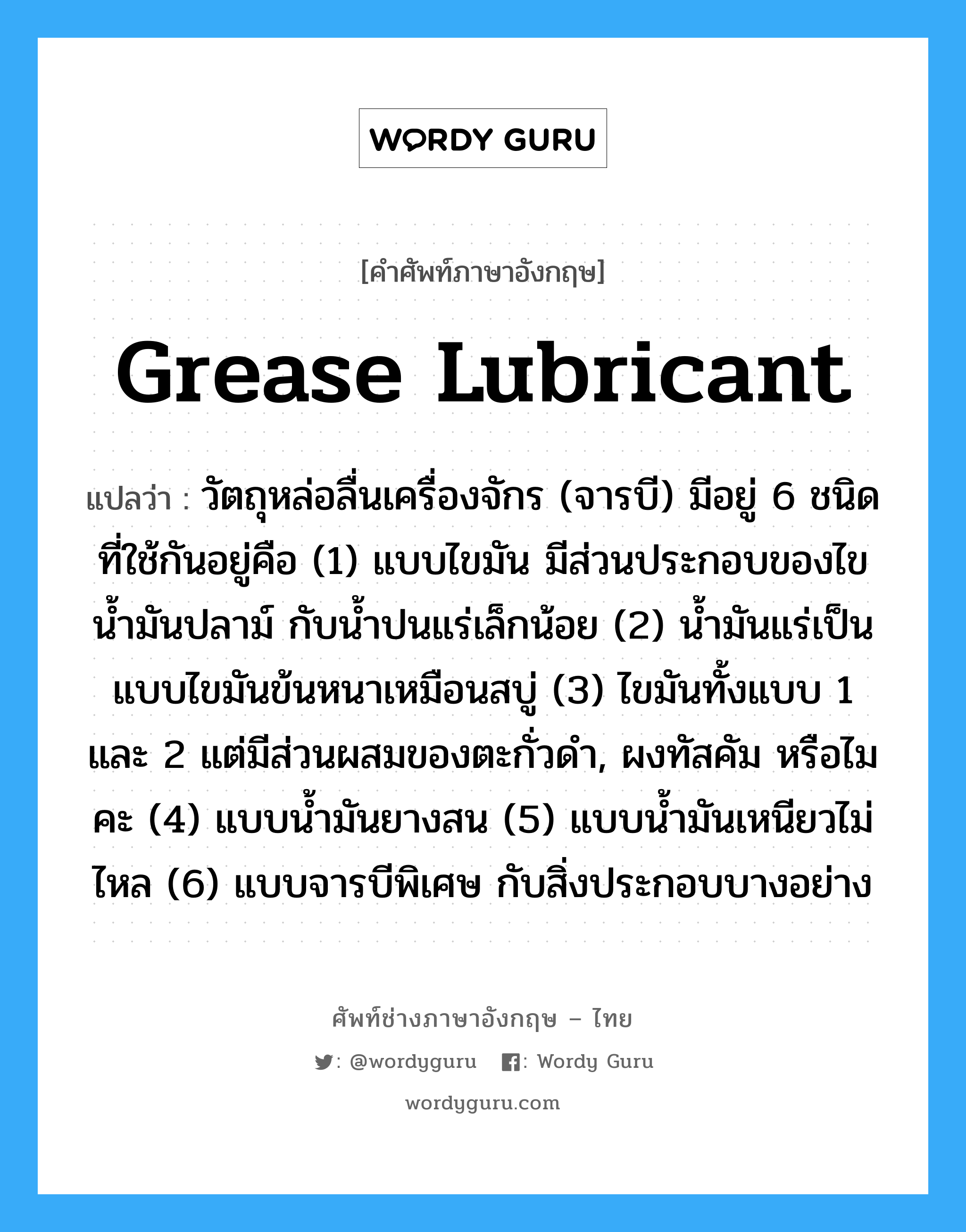 grease lubricant แปลว่า?, คำศัพท์ช่างภาษาอังกฤษ - ไทย grease lubricant คำศัพท์ภาษาอังกฤษ grease lubricant แปลว่า วัตถุหล่อลื่นเครื่องจักร (จารบี) มีอยู่ 6 ชนิดที่ใช้กันอยู่คือ (1) แบบไขมัน มีส่วนประกอบของไข น้ำมันปลาม์ กับน้ำปนแร่เล็กน้อย (2) น้ำมันแร่เป็นแบบไขมันข้นหนาเหมือนสบู่ (3) ไขมันทั้งแบบ 1 และ 2 แต่มีส่วนผสมของตะกั่วดำ, ผงทัสคัม หรือไมคะ (4) แบบน้ำมันยางสน (5) แบบน้ำมันเหนียวไม่ไหล (6) แบบจารบีพิเศษ กับสิ่งประกอบบางอย่าง