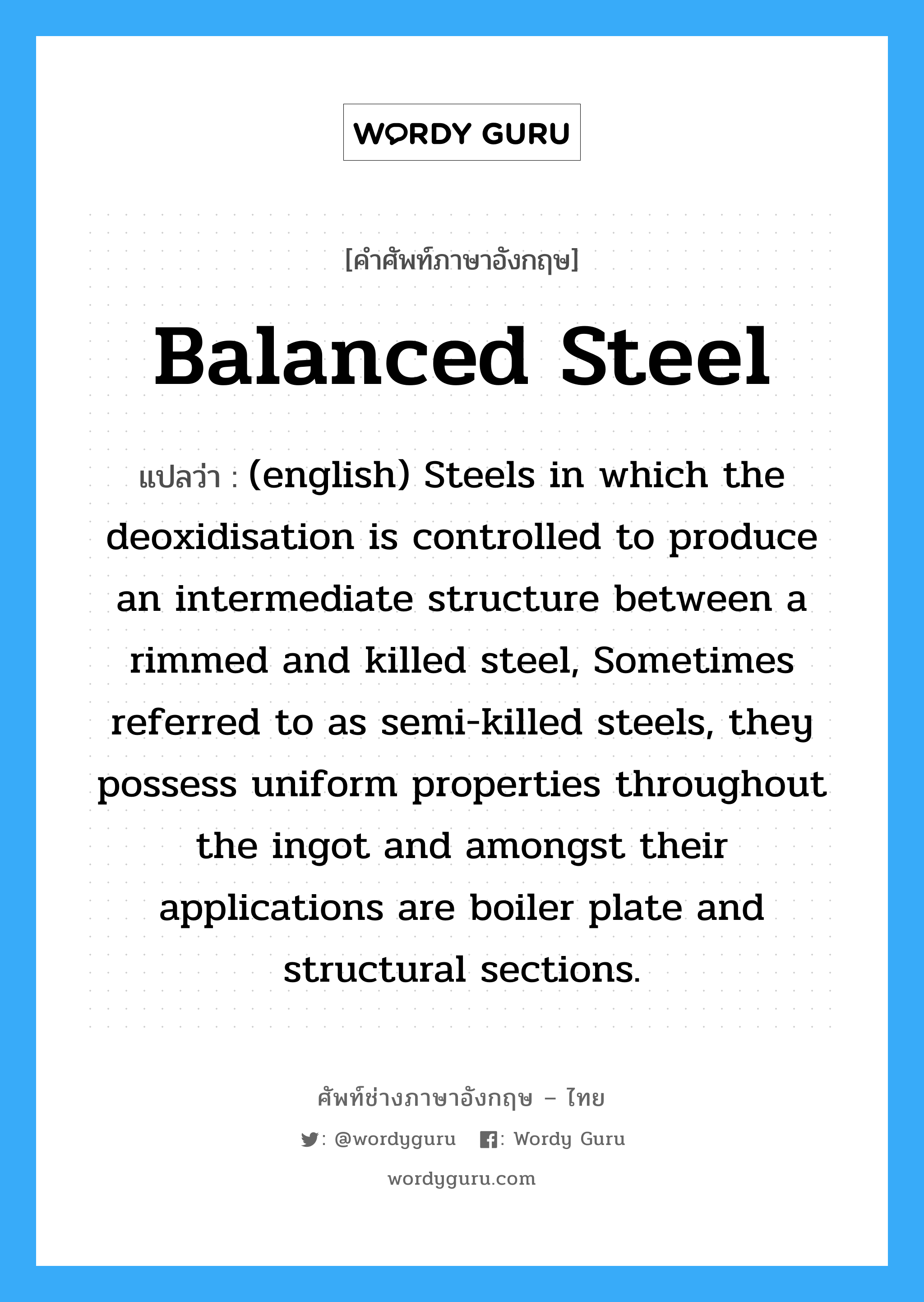 (english) Steels in which the deoxidisation is controlled to produce an intermediate structure between a rimmed and killed steel, Sometimes referred to as semi-killed steels, they possess uniform properties throughout the ingot and amongst their applications are boiler plate and structural sections. ภาษาอังกฤษ?, คำศัพท์ช่างภาษาอังกฤษ - ไทย (english) Steels in which the deoxidisation is controlled to produce an intermediate structure between a rimmed and killed steel, Sometimes referred to as semi-killed steels, they possess uniform properties throughout the ingot and amongst their applications are boiler plate and structural sections. คำศัพท์ภาษาอังกฤษ (english) Steels in which the deoxidisation is controlled to produce an intermediate structure between a rimmed and killed steel, Sometimes referred to as semi-killed steels, they possess uniform properties throughout the ingot and amongst their applications are boiler plate and structural sections. แปลว่า Balanced Steel
