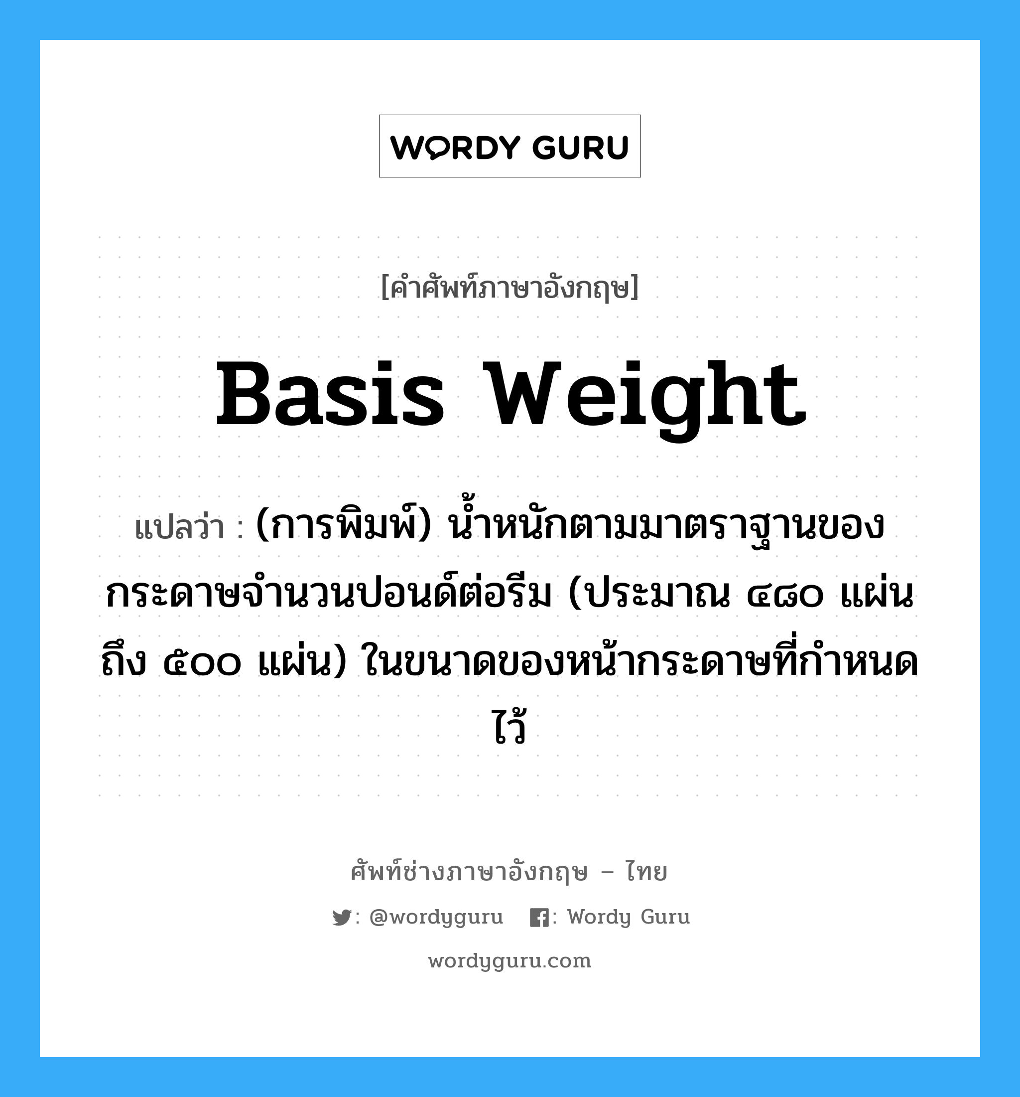 basis weight แปลว่า?, คำศัพท์ช่างภาษาอังกฤษ - ไทย basis weight คำศัพท์ภาษาอังกฤษ basis weight แปลว่า (การพิมพ์) น้ำหนักตามมาตราฐานของกระดาษจำนวนปอนด์ต่อรีม (ประมาณ ๔๘๐ แผ่น ถึง ๕๐๐ แผ่น) ในขนาดของหน้ากระดาษที่กำหนดไว้