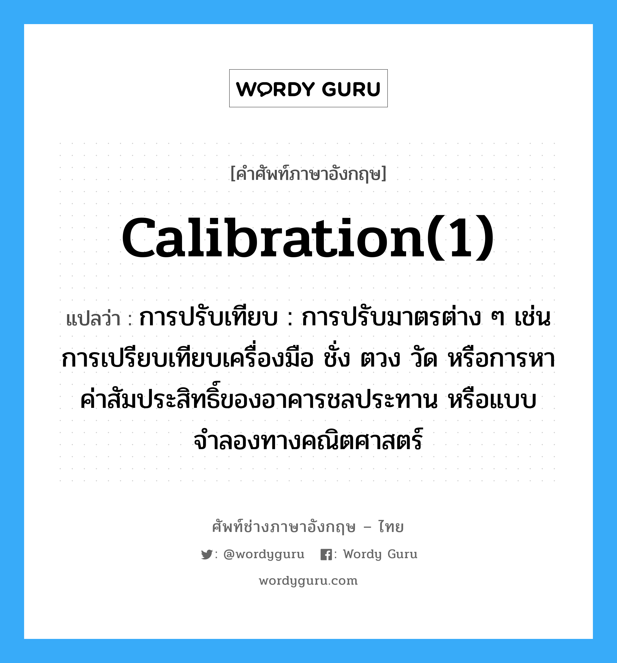 calibration(1) แปลว่า?, คำศัพท์ช่างภาษาอังกฤษ - ไทย calibration(1) คำศัพท์ภาษาอังกฤษ calibration(1) แปลว่า การปรับเทียบ : การปรับมาตรต่าง ๆ เช่น การเปรียบเทียบเครื่องมือ ชั่ง ตวง วัด หรือการหาค่าสัมประสิทธิ์ของอาคารชลประทาน หรือแบบจำลองทางคณิตศาสตร์