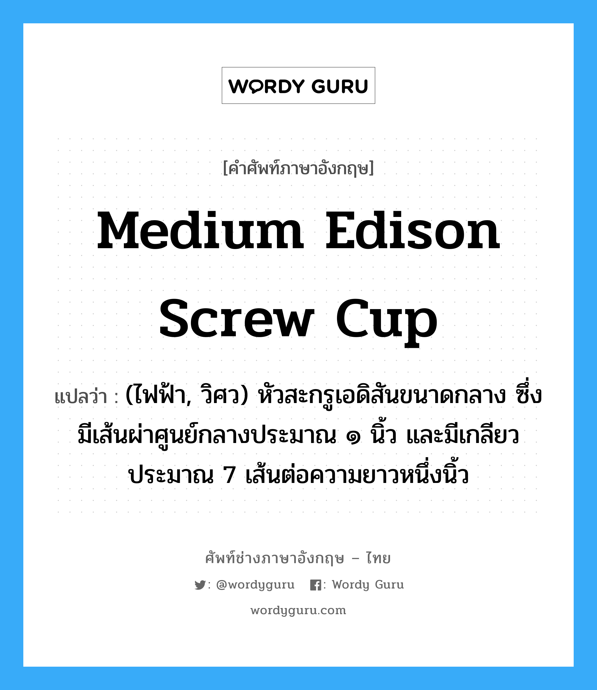 medium Edison screw cup แปลว่า?, คำศัพท์ช่างภาษาอังกฤษ - ไทย medium Edison screw cup คำศัพท์ภาษาอังกฤษ medium Edison screw cup แปลว่า (ไฟฟ้า, วิศว) หัวสะกรูเอดิสันขนาดกลาง ซึ่งมีเส้นผ่าศูนย์กลางประมาณ ๑ นิ้ว และมีเกลียวประมาณ 7 เส้นต่อความยาวหนึ่งนิ้ว