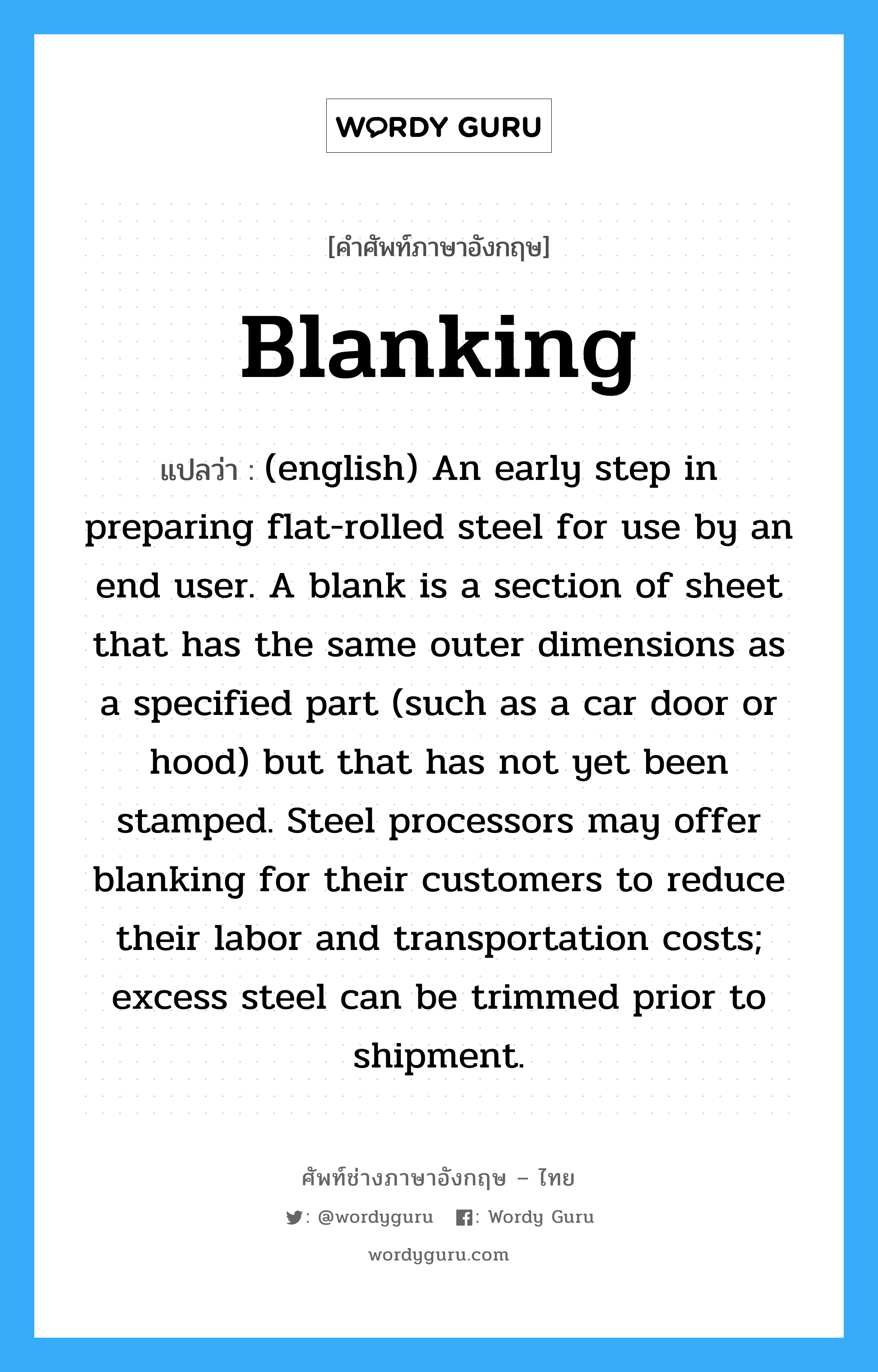 Blanking แปลว่า?, คำศัพท์ช่างภาษาอังกฤษ - ไทย Blanking คำศัพท์ภาษาอังกฤษ Blanking แปลว่า (english) An early step in preparing flat-rolled steel for use by an end user. A blank is a section of sheet that has the same outer dimensions as a specified part (such as a car door or hood) but that has not yet been stamped. Steel processors may offer blanking for their customers to reduce their labor and transportation costs; excess steel can be trimmed prior to shipment.