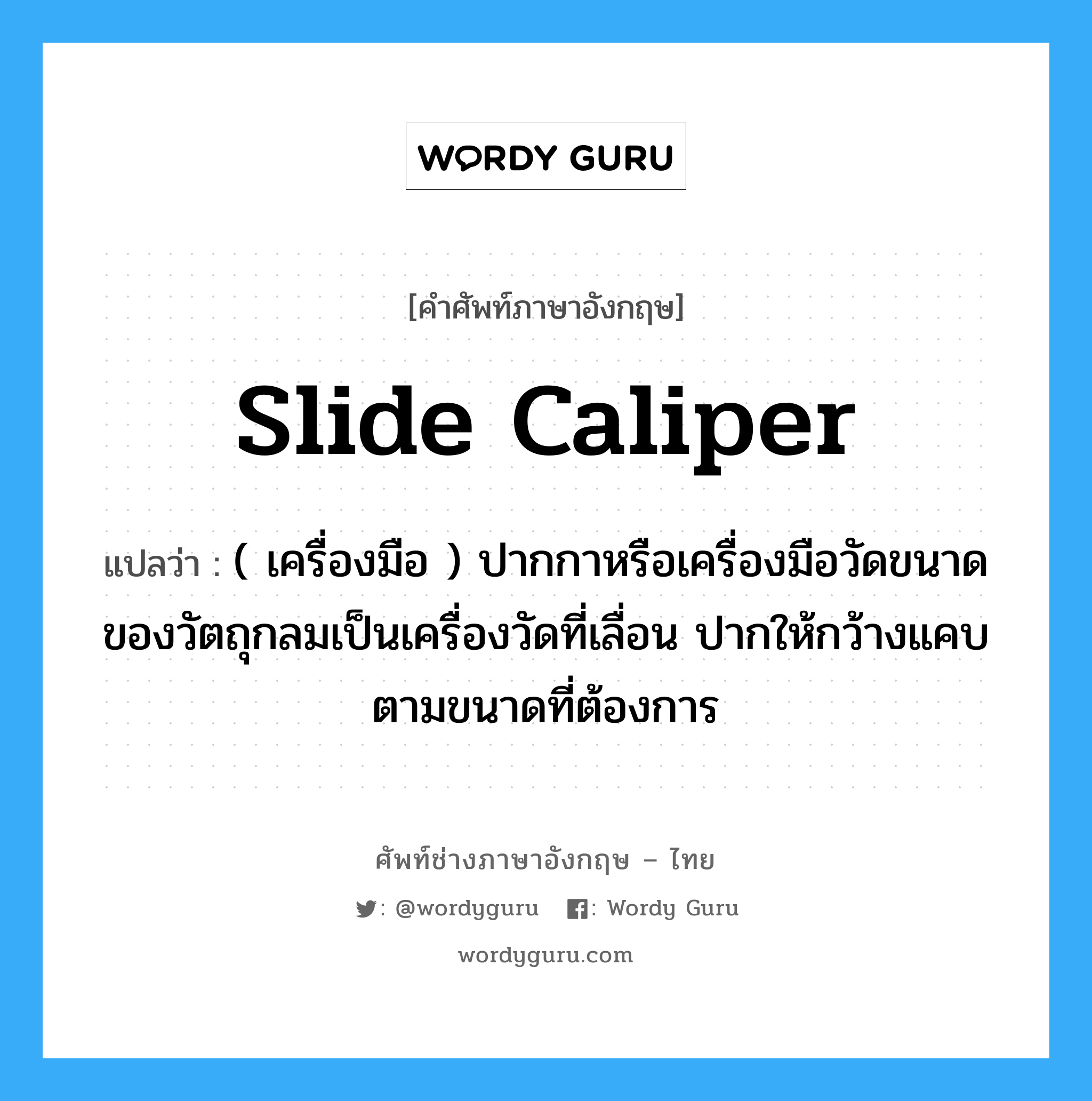slide caliper แปลว่า?, คำศัพท์ช่างภาษาอังกฤษ - ไทย slide caliper คำศัพท์ภาษาอังกฤษ slide caliper แปลว่า ( เครื่องมือ ) ปากกาหรือเครื่องมือวัดขนาด ของวัตถุกลมเป็นเครื่องวัดที่เลื่อน ปากให้กว้างแคบตามขนาดที่ต้องการ