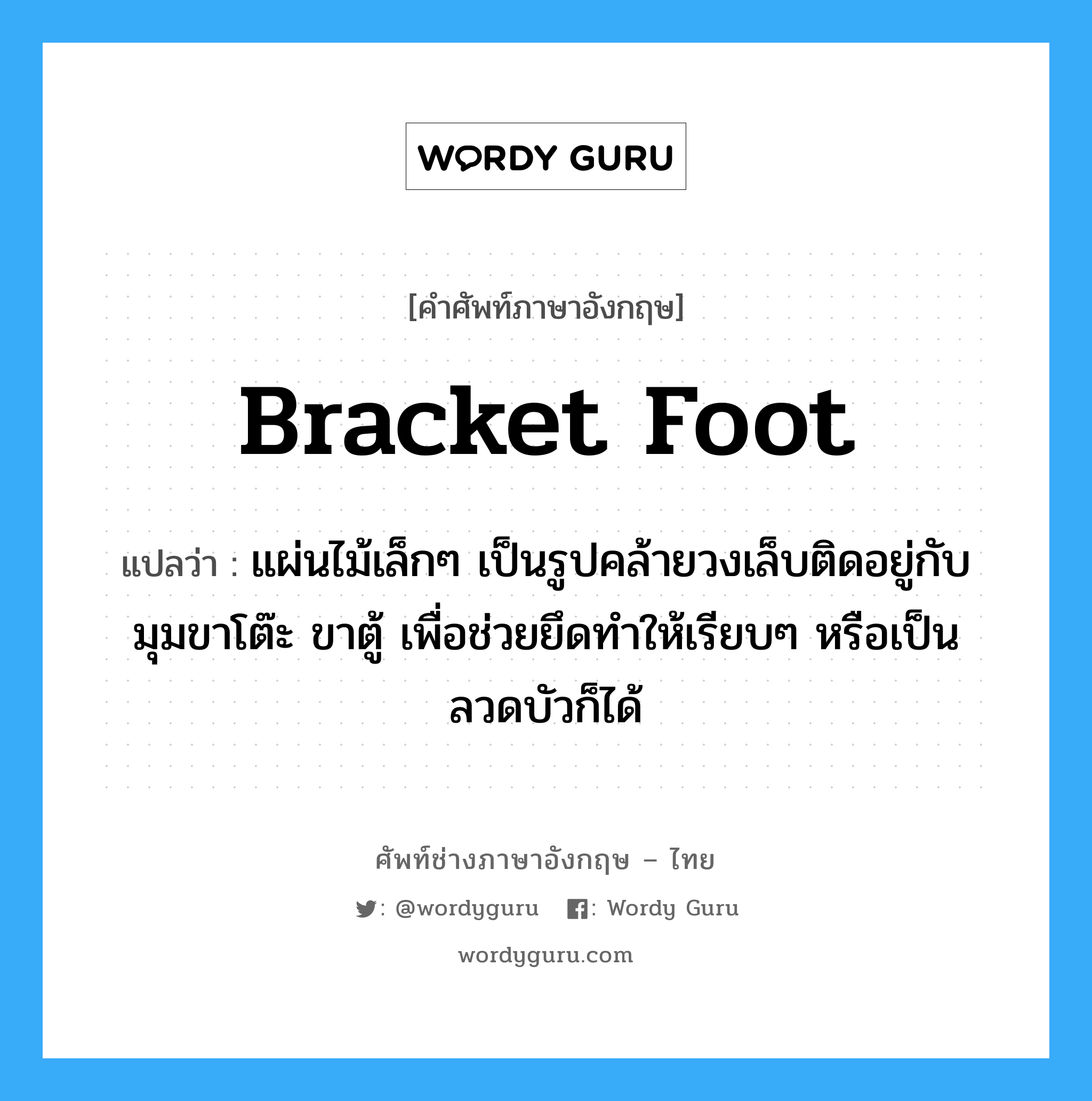 bracket foot แปลว่า?, คำศัพท์ช่างภาษาอังกฤษ - ไทย bracket foot คำศัพท์ภาษาอังกฤษ bracket foot แปลว่า แผ่นไม้เล็กๆ เป็นรูปคล้ายวงเล็บติดอยู่กับมุมขาโต๊ะ ขาตู้ เพื่อช่วยยึดทำให้เรียบๆ หรือเป็นลวดบัวก็ได้
