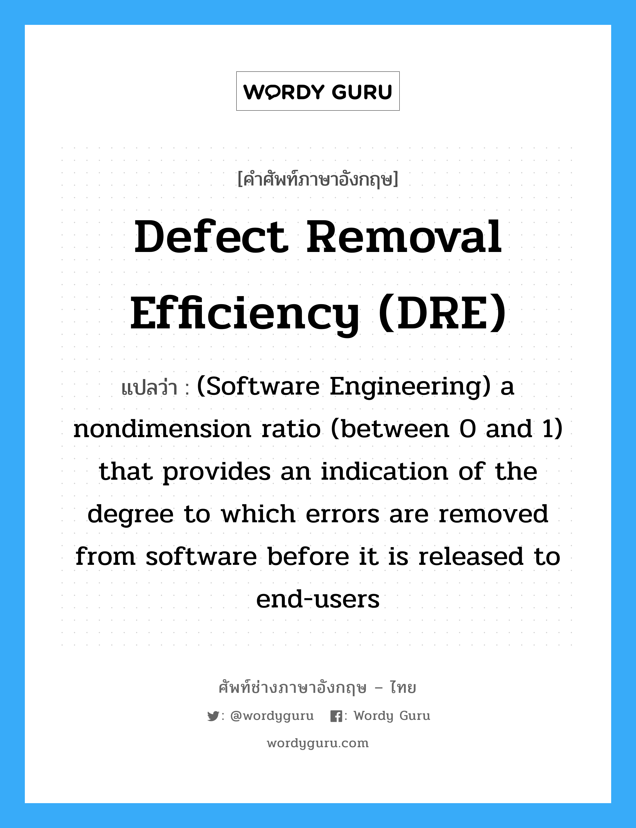 Defect removal efficiency (DRE) แปลว่า?, คำศัพท์ช่างภาษาอังกฤษ - ไทย Defect removal efficiency (DRE) คำศัพท์ภาษาอังกฤษ Defect removal efficiency (DRE) แปลว่า (Software Engineering) a nondimension ratio (between 0 and 1) that provides an indication of the degree to which errors are removed from software before it is released to end-users