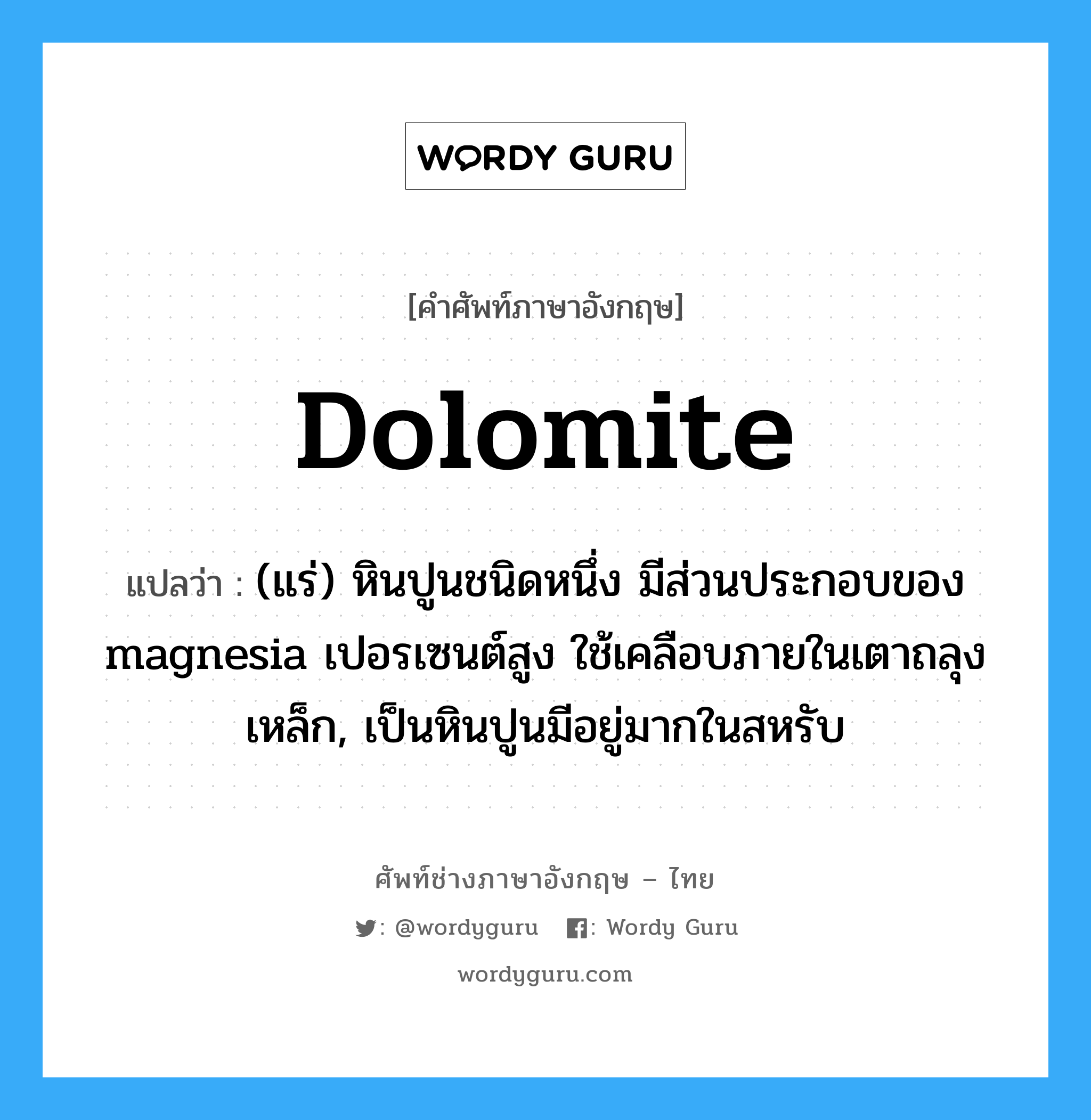 dolomite แปลว่า?, คำศัพท์ช่างภาษาอังกฤษ - ไทย dolomite คำศัพท์ภาษาอังกฤษ dolomite แปลว่า (แร่) หินปูนชนิดหนึ่ง มีส่วนประกอบของ magnesia เปอรเซนต์สูง ใช้เคลือบภายในเตาถลุงเหล็ก, เป็นหินปูนมีอยู่มากในสหรับ