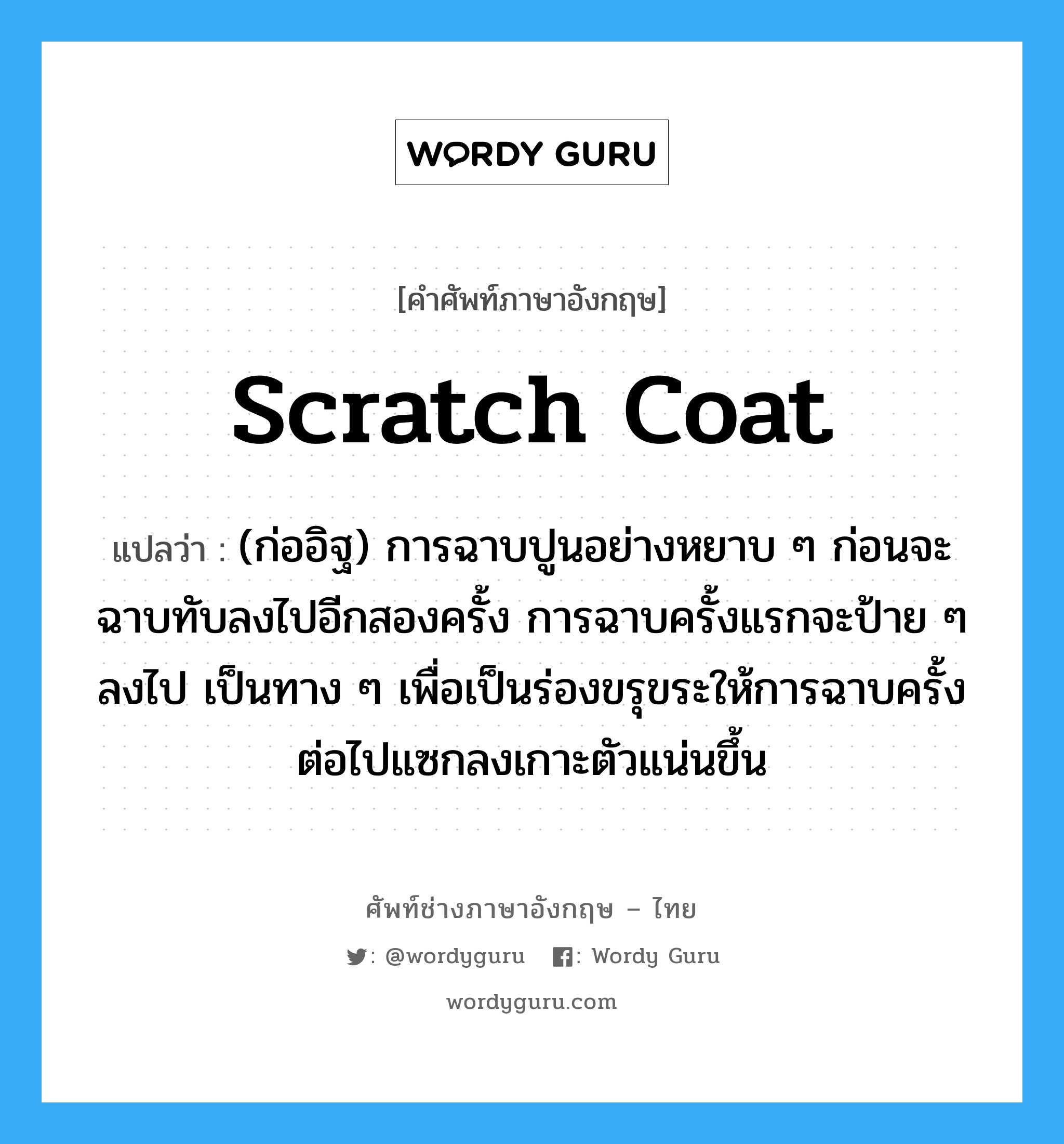 scratch coat แปลว่า?, คำศัพท์ช่างภาษาอังกฤษ - ไทย scratch coat คำศัพท์ภาษาอังกฤษ scratch coat แปลว่า (ก่ออิฐ) การฉาบปูนอย่างหยาบ ๆ ก่อนจะฉาบทับลงไปอีกสองครั้ง การฉาบครั้งแรกจะป้าย ๆ ลงไป เป็นทาง ๆ เพื่อเป็นร่องขรุขระให้การฉาบครั้งต่อไปแซกลงเกาะตัวแน่นขึ้น