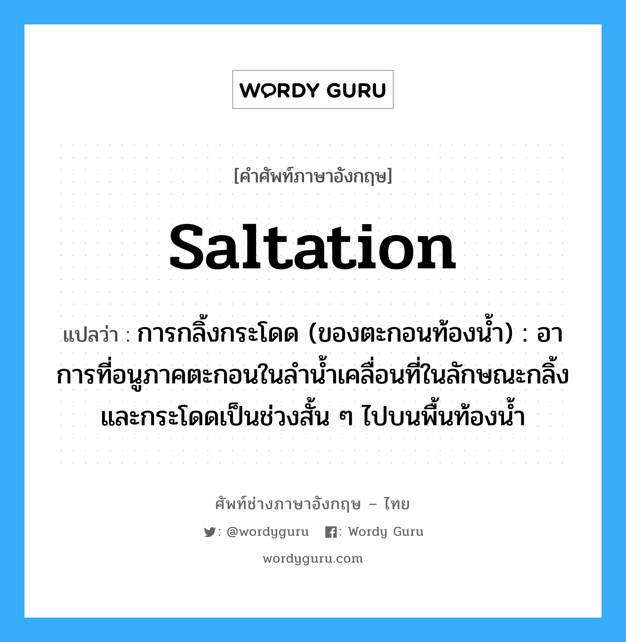 saltation แปลว่า?, คำศัพท์ช่างภาษาอังกฤษ - ไทย saltation คำศัพท์ภาษาอังกฤษ saltation แปลว่า การกลิ้งกระโดด (ของตะกอนท้องน้ำ) : อาการที่อนูภาคตะกอนในลำน้ำเคลื่อนที่ในลักษณะกลิ้งและกระโดดเป็นช่วงสั้น ๆ ไปบนพื้นท้องน้ำ
