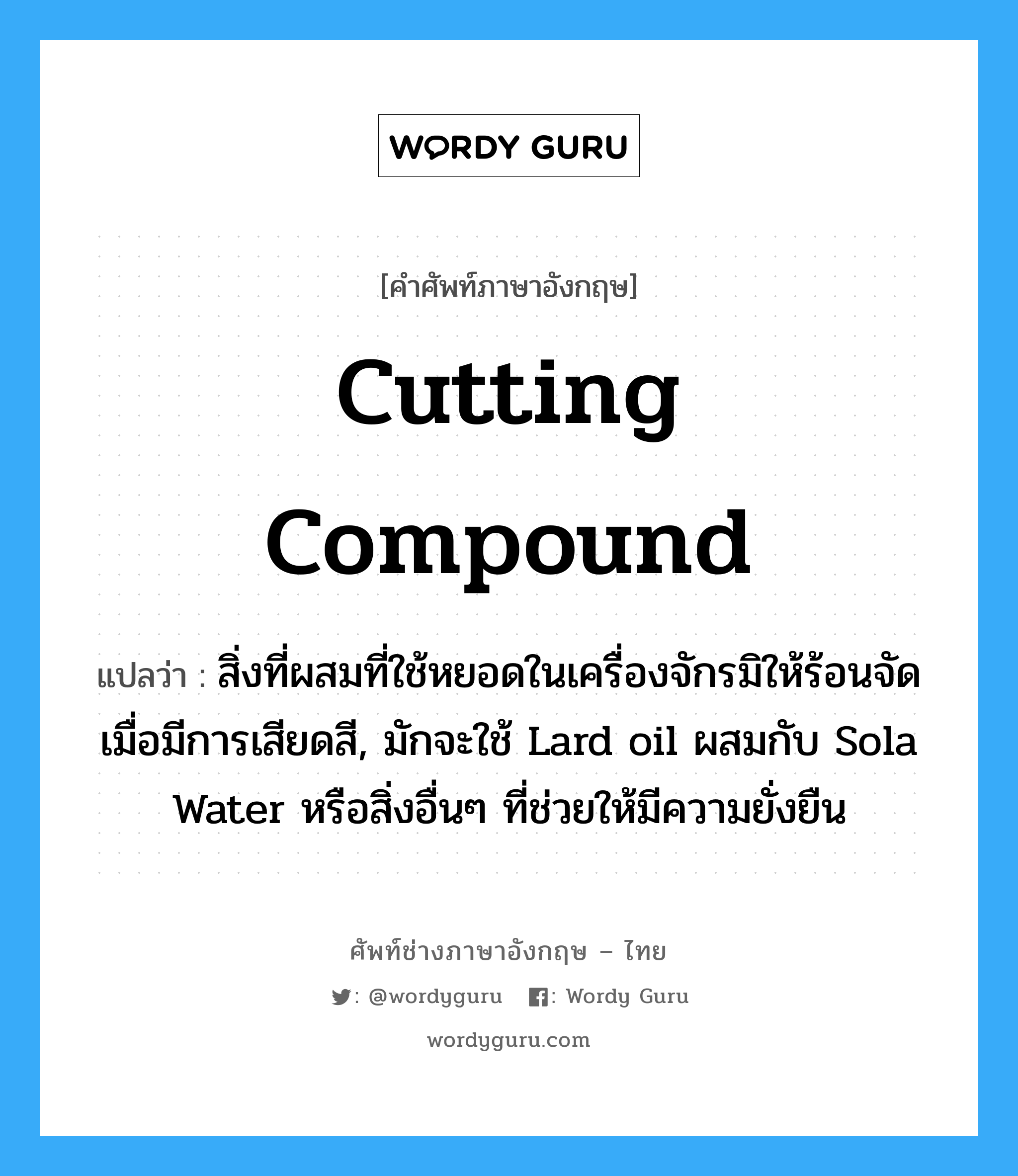 cutting compound แปลว่า?, คำศัพท์ช่างภาษาอังกฤษ - ไทย cutting compound คำศัพท์ภาษาอังกฤษ cutting compound แปลว่า สิ่งที่ผสมที่ใช้หยอดในเครื่องจักรมิให้ร้อนจัดเมื่อมีการเสียดสี, มักจะใช้ Lard oil ผสมกับ Sola Water หรือสิ่งอื่นๆ ที่ช่วยให้มีความยั่งยืน